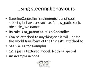 Using steeringbehaviours
• SteeringController implements lots of cool
steering behaviours such as follow_path, seek,
obstacle_avoidance
• Its rule is to_parent so it is a Controller
• Can be attached to anything and it will update
the world transform of the thing it’s attached to
• See 9 & 11 for examples
• 12 is just a textured model. Nothing special
• An example in code…

 