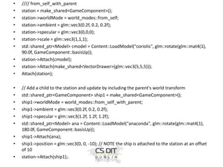 •
•
•
•
•
•
•
•
•
•

•
•
•
•
•
•
•
•
•

//// from_self_with_parent
station = make_shared<GameComponent>();
station->worldMode = world_modes::from_self;
station->ambient = glm::vec3(0.2f, 0.2, 0.2f);
station->specular = glm::vec3(0,0,0);
station->scale = glm::vec3(1,1,1);
std::shared_ptr<Model> cmodel = Content::LoadModel("coriolis", glm::rotate(glm::mat4(1),
90.0f, GameComponent::basisUp));
station->Attach(cmodel);
station->Attach(make_shared<VectorDrawer>(glm::vec3(5,5,5)));
Attach(station);

// Add a child to the station and update by including the parent's world transform
std::shared_ptr<GameComponent> ship1 = make_shared<GameComponent>();
ship1->worldMode = world_modes::from_self_with_parent;
ship1->ambient = glm::vec3(0.2f, 0.2, 0.2f);
ship1->specular = glm::vec3(1.2f, 1.2f, 1.2f);
std::shared_ptr<Model> ana = Content::LoadModel("anaconda", glm::rotate(glm::mat4(1),
180.0f, GameComponent::basisUp));
ship1->Attach(ana);
ship1->position = glm::vec3(0, 0, -10); // NOTE the ship is attached to the station at an offset
of 10
station->Attach(ship1);.

 