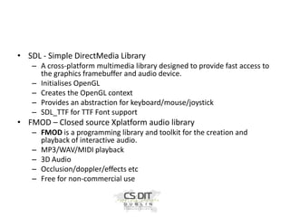 • SDL - Simple DirectMedia Library
– A cross-platform multimedia library designed to provide fast access to
the graphics framebuffer and audio device.
– Initialises OpenGL
– Creates the OpenGL context
– Provides an abstraction for keyboard/mouse/joystick
– SDL_TTF for TTF Font support

• FMOD – Closed source Xplatform audio library
– FMOD is a programming library and toolkit for the creation and
playback of interactive audio.
– MP3/WAV/MIDI playback
– 3D Audio
– Occlusion/doppler/effects etc
– Free for non-commercial use

 