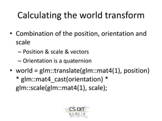 Calculating the world transform
• Combination of the position, orientation and
scale
– Position & scale & vectors
– Orientation is a quaternion

• world = glm::translate(glm::mat4(1), position)
* glm::mat4_cast(orientation) *
glm::scale(glm::mat4(1), scale);

 