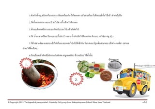 1.ตาพริกข้ ีหนู พริกแหง และกระเทียมพร้อมกน ใหพอแตก แลวตามดวย ถวฝักยาวที่หนไวแลว ตาต่อไปอีก
                           ํ                  ้                  ั ้         ้    ้ ่ั           ั่ ้ ้ ํ

                        2.ใส่ น้ าตาลทราย และกะปิ ลงไปช่วงนี้ แล้วตําให้แหลก
                                 ํ

                        3.หนมะเขือเทศสีดา และมะเขือเปราะลงไป แลวตาต่อไป
                           ่ั                                  ้ ํ

                        4.ใส่ นํ้ามะขามเปี ยก บีบมะนาว นํ้าปลาร้า เหยาะนํ้าปลาอีกไปอีกหน่อย ตําเบาๆ แล้วชิมรสดู ปรุ ง

                        5.ให้รสชาดจัดตามชอบ แล้วใส่ เส้นมะละกอลงไป ตําให้เข้ากัน ชิมรสและปรุ งเพิ่มตามชอบ (ถ้าทําจานเดียว รสชาด
                น่าจะได้ที่แล้วค่ะ)

                        6.เรี ยบร้อยแล้วตักเสิ ร์ฟ ทานกับผักสด หมูแดดเดียว ข้าวเหนียว ได้ท้ งนั้น
                                                                                            ั

                   1.


                                                                            2.



© Copyright 2012. The legend of papaya salad : Create by Girl group from Koksipittayasan School. Khon Kean Thailand.              หนา 3
                                                                                                                                    ้
 