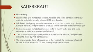 SAUERKRAUT
 Biochemistry
 Leuconostoc spp. metabolize sucrose, hexoses, and some pentoses in the raw
material to lactate, acetate, ethanol, CO2, and diacetyl.
 Lab. brevis (obligatory heterofermentative, such as Leuconostoc spp.) ferments
sucrose, hexoses, and pentoses to products similar to those by Leuconostoc spp.
 Ped. pentosaceus metabolizes hexoses to form mainly lactic acid and some
pentoses to lactic acid, acetate, and ethanol.
 Lab. plantarum also produces products from sucrose, hexoses, and pentoses
similar to those by Ped. pentosaceus.
 The characteristic flavor of sauerkraut is the result of the combined effects of
lactate, acetate, ethanol, CO2, and diacetyl in proper amounts.
 