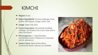 KIMCHI
 Region: Korea
 Major Ingredients: Chinese Cabbage, Asian
Radish, Red Pepper, Ginger, Garlic, Salt
 Usage: Salad, Side Dish
 Product Description: Fermented shredded
cabbage. The product has a sour taste with a
clean acid flavor.
 Microorganisms: L. mesenteroides,
Lactobacillus brevis, Pediococcus cerevisiae
and Lb. plantarum,
 Starter Culture: Natural Microflora,
commercial starter cultures are available.
 