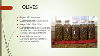 OLIVES
 Region: Mediterranean
 Major Ingredients: Olives, Brine
 Usage: Salad, Side Dish
 Microorganisms: L.mesenteroides,
Lactobacillus brevis, Pediococcus
cerevisiae and Lb. plantarum,
 Starter Culture: Natural
Microflora, commercial starter
cultures are available.
 