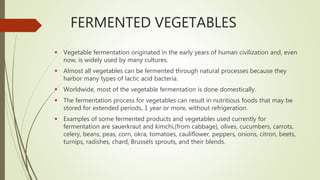 FERMENTED VEGETABLES
 Vegetable fermentation originated in the early years of human civilization and, even
now, is widely used by many cultures.
 Almost all vegetables can be fermented through natural processes because they
harbor many types of lactic acid bacteria.
 Worldwide, most of the vegetable fermentation is done domestically.
 The fermentation process for vegetables can result in nutritious foods that may be
stored for extended periods, 1 year or more, without refrigeration.
 Examples of some fermented products and vegetables used currently for
fermentation are sauerkraut and kimchi,(from cabbage), olives, cucumbers, carrots,
celery, beans, peas, corn, okra, tomatoes, cauliflower, peppers, onions, citron, beets,
turnips, radishes, chard, Brussels sprouts, and their blends.
 