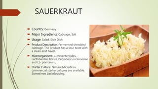 SAUERKRAUT
 Country: Germany
 Major Ingredients: Cabbage, Salt
 Usage: Salad, Side Dish
 Product Description: Fermented shredded
cabbage. The product has a sour taste with
a clean acid flavor.
 Microorganisms: L. mesenteroides,
Lactobacillus brevis, Pediococcus cerevisiae
and Lb. plantarum,
 Starter Culture: Natural Microflora,
commercial starter cultures are available.
Sometimes backslopping.
 
