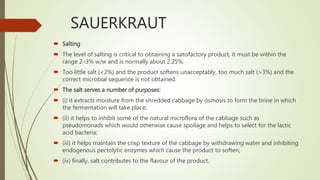 SAUERKRAUT
 Salting
 The level of salting is critical to obtaining a satisfactory product, it must be within the
range 2–3% w/w and is normally about 2.25%.
 Too little salt (<2%) and the product softens unacceptably, too much salt (>3%) and the
correct microbial sequence is not obtained.
 The salt serves a number of purposes:
 (i) it extracts moisture from the shredded cabbage by osmosis to form the brine in which
the fermentation will take place;
 (ii) it helps to inhibit some of the natural microflora of the cabbage such as
pseudomonads which would otherwise cause spoilage and helps to select for the lactic
acid bacteria;
 (iii) it helps maintain the crisp texture of the cabbage by withdrawing water and inhibiting
endogenous pectolytic enzymes which cause the product to soften;
 (iv) finally, salt contributes to the flavour of the product.
 