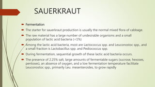 SAUERKRAUT
 Fermentation
 The starter for sauerkraut production is usually the normal mixed flora of cabbage.
 The raw material has a large number of undesirable organisms and a small
population of lactic acid bacteria (<1%)
 Among the lactic acid bacteria, most are Lactococcus spp. and Leuconostoc spp., and
a small fraction is Lactobacillus spp. and Pediococcus spp.
 During fermentation, sequential growth of these lactic acid bacteria occurs.
 The presence of 2.25% salt, large amounts of fermentable sugars (sucrose, hexoses,
pentoses), an absence of oxygen, and a low fermentation temperature facilitate
Leuconostoc spp., primarily Leu. mesenteroides, to grow rapidly
 
