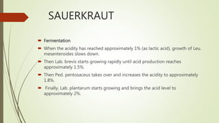 SAUERKRAUT
 Fermentation
 When the acidity has reached approximately 1% (as lactic acid), growth of Leu.
mesenteroides slows down.
 Then Lab. brevis starts growing rapidly until acid production reaches
approximately 1.5%.
 Then Ped. pentosaceus takes over and increases the acidity to approximately
1.8%.
 Finally, Lab. plantarum starts growing and brings the acid level to
approximately 2%.
 