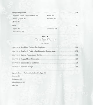 Foraged Vegetables . . . . . . . . . . . . . . . . . . . . . . . . . . . . . . . . . . . . . . . . . . . . . . . . . . . . . . . 258
Dandelion Flowers, Leaves, and Roots, 259
Lamb’s-Quarters, 261
Nettles, 263
Ramps, 264
Watercress, 265
Fruits . . . . . . . . . . . . . . . . . . . . . . . . . . . . . . . . . . . . . . . . . . . . . . . . . . . . . . . . . . . . . . . . . . 267
Apples, 267
Citrus Fruits, 270
Cranberries, 273
PART 4
On the Plate
— 276 —
CHAPTER 9 Breakfast: Culture for the Gutsy. . . . . . . . . . . . . . . . . . . . . . . . . . . . . . . . . . . . . . . . . . . . . . . 281
CHAPTER 10 Snacks: A Pickle a Day Keeps the Doctor Away. . . . . . . . . . . . . . . . . . . . . . . . . . . . . . . 291
CHAPTER 11 Lunch: Ferments on the Go. . . . . . . . . . . . . . . . . . . . . . . . . . . . . . . . . . . . . . . . . . . . . . . . . . . . 301
CHAPTER 12 Happy Hour: Crocktails. . . . . . . . . . . . . . . . . . . . . . . . . . . . . . . . . . . . . . . . . . . . . . . . . . . . . . . . 323
CHAPTER 13 Dinner: Brine and Dine. . . . . . . . . . . . . . . . . . . . . . . . . . . . . . . . . . . . . . . . . . . . . . . . . . . . . . . . . 329
CHAPTER 14 Dessert: Really?. . . . . . . . . . . . . . . . . . . . . . . . . . . . . . . . . . . . . . . . . . . . . . . . . . . . . . . . . . . . . . . . . . 349
Appendix: Scum — The Good, the Bad, and the Ugly, 356
Resources, 360
Bibliography, 363
Acknowledgments, 367
Index, 368
 