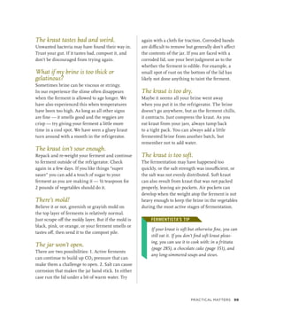The kraut tastes bad and weird.
Unwanted bacteria may have found their way in.
Trust your gut. If it tastes bad, compost it, and
don’t be discouraged from trying again.
What if my brine is too thick or
gelatinous?
Sometimes brine can be viscous or stringy.
In our experience the slime often disappears
when the ferment is allowed to age longer. We
have also experienced this when temperatures
have been too high. As long as all other signs
are fine — it smells good and the veggies are
crisp — try giving your ferment a little more
time in a cool spot. We have seen a gluey kraut
turn around with a month in the refrigerator.
The kraut isn’t sour enough.
Repack and re-weight your ferment and continue
to ferment outside of the refrigerator. Check
again in a few days. If you like things “super
sauer” you can add a touch of sugar to your
ferment as you are making it — ½ teaspoon for
2 pounds of vegetables should do it.
There’s mold!
Believe it or not, greenish or grayish mold on
the top layer of ferments is relatively normal.
Just scrape off the moldy layer. But if the mold is
black, pink, or orange, or your ferment smells or
tastes off, then send it to the compost pile.
The jar won’t open.
There are two possibilities: 1. Active ferments
can continue to build up CO2 pressure that can
make them a challenge to open. 2. Salt can cause
corrosion that makes the jar band stick. In either
case run the lid under a bit of warm water. Try
again with a cloth for traction. Corroded bands
are difficult to remove but generally don’t affect
the contents of the jar. If you are faced with a
corroded lid, use your best judgment as to the
whether the ferment is edible. For example, a
small spot of rust on the bottom of the lid has
likely not done anything to taint the ferment.
The kraut is too dry.
Maybe it seems all your brine went away
when you put it in the refrigerator. The brine
doesn’t go anywhere, but as the ferment chills,
it contracts. Just compress the kraut. As you
eat kraut from your jars, always tamp back
to a tight pack. You can always add a little
fermented brine from another batch, but
remember not to add water.
The kraut is too soft.
The fermentation may have happened too
quickly, or the salt strength was insufficient, or
the salt was not evenly distributed. Soft kraut
can also result from kraut that was not packed
properly, leaving air pockets. Air pockets can
develop when the weight atop the ferment is not
heavy enough to keep the brine in the vegetables
during the most active stages of fermentation.
FERMENTISTA’S TIP
If your kraut is soft but otherwise fine, you can
still eat it. If you don’t find soft kraut pleas-
ing, you can use it to cook with: in a frittata
(page 285), a chocolate cake (page 351), and
any long-simmered soups and stews.
FERMENTISTA’S TIP
Practical Matters 99
 
