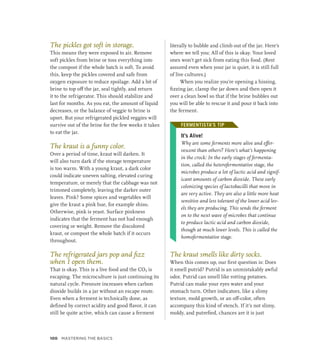 The pickles got soft in storage.
This means they were exposed to air. Remove
soft pickles from brine or toss everything into
the compost if the whole batch is soft. To avoid
this, keep the pickles covered and safe from
oxygen exposure to reduce spoilage. Add a bit of
brine to top off the jar, seal tightly, and return
it to the refrigerator. This should stabilize and
last for months. As you eat, the amount of liquid
decreases, or the balance of veggie to brine is
upset. But your refrigerated pickled veggies will
survive out of the brine for the few weeks it takes
to eat the jar.
The kraut is a funny color.
Over a period of time, kraut will darken. It
will also turn dark if the storage temperature
is too warm. With a young kraut, a dark color
could indicate uneven salting, elevated curing
temperature, or merely that the cabbage was not
trimmed completely, leaving the darker outer
leaves. Pink? Some spices and vegetables will
give the kraut a pink hue, for example shiso.
Otherwise, pink is yeast. Surface pinkness
indicates that the ferment has not had enough
covering or weight. Remove the discolored
kraut, or compost the whole batch if it occurs
throughout.
The refrigerated jars pop and fizz
when I open them.
That is okay. This is a live food and the CO2 is
escaping. The microculture is just continuing its
natural cycle. Pressure increases when carbon
dioxide builds in a jar without an escape route.
Even when a ferment is technically done, as
defined by correct acidity and good flavor, it can
still be quite active, which can cause a ferment
literally to bubble and climb out of the jar. Here’s
where we tell you: All of this is okay. Your loved
ones won’t get sick from eating this food. (Rest
assured even when your jar is quiet, it is still full
of live cultures.)
When you realize you’re opening a hissing,
fizzing jar, clamp the jar down and then open it
over a clean bowl so that if the brine bubbles out
you will be able to rescue it and pour it back into
the ferment.
FERMENTISTA’S TIP
It’s Alive!
Why are some ferments more alive and effer-
vescent than others? Here’s what’s happening
in the crock: In the early stages of fermenta-
tion, called the heterofermentative stage, the
microbes produce a lot of lactic acid and signif-
icant amounts of carbon dioxide. These early
colonizing species of lactobacilli that move in
are very active. They are also a little more heat
sensitive and less tolerant of the lower acid lev-
els they are producing. This sends the ferment
on to the next wave of microbes that continue
to produce lactic acid and carbon dioxide,
though at much lower levels. This is called the
homofermentative stage.
The kraut smells like dirty socks.
When this comes up, our first question is: Does
it smell putrid? Putrid is an unmistakably awful
odor. Putrid can smell like rotting potatoes.
Putrid can make your eyes water and your
stomach turn. Other indicators, like a slimy
texture, mold growth, or an off-color, often
accompany this kind of stench. If it’s not slimy,
moldy, and putrefied, chances are it is just
FERMENTISTA’S TIP
100 Mastering the Basics
 