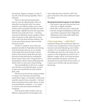 the perfume, fragrance, bouquet, or stink, if
you will, of the fermenting vegetables. This is
subjective.
There are three ferment perpetrators
that can cause the offending odor. These are
naturally occurring fatty acids. For reasons
unknown, some batches produce one or more
of these acids in quantities that affect the smell.
(Don’t forget: vegetable ferments also experience
what the wine world calls terroir — the flavor
and mood is affected by season and place.) These
acids are present in other foods and, in many
cases, used in the food and flavor industry. You
can be assured their presence does not make
your kraut unsafe.
The first is n-propionic acid, a fatty acid
produced naturally by Propionibacterium during
in the fermentation process. (It is a member
of this family that causes the holes in Swiss
cheese.) These bacteria break down the lactic
acid and are often described as smelling like
human sweat or dirty socks. The good news is
that propionic acid has antimicrobial properties,
which is why it is also used in bread making.
The second offender on this list is n-caproic
acid. This fatty acid smells like goats, so much
so that it was named after the Latin word for
goats, caper.
The last in our list of most common stinkers
is n-butyric acid. This fatty acid smells like
rancid butter. Again, it is harmless, and from the
scientific research that we consulted — the kind
where everything is done under intense scrutiny
in sterile laboratory conditions — it is unclear
to scientists why some batches develop this
compound.
If the ferment smells of sulfur, these are
different compounds that will dissipate in the
steam when the kraut is heated to 158°F. Our
guess is that this is why many traditional recipes
are cooked.
Alleviating Fermentation Fragrance in Your Kitchen:
»
» Find a place to age your ferments that is out
of the way, or slightly ventilated.
»
» Work with a water-seal crock or airlock lids.
»
» Even the strongest-smelling krauts often lose
a lot of their nasal punch when refrigerated.
Chilled kraut tastes and smells milder than
room-temperature kraut.
I have to go away — what then?
Sometimes things come up that won’t allow you
to tend to your curing ferment. If your ferment is
immature and needs babysitting, taste it before
you leave; if it is not ready but you are afraid it
will bubble away the brine or be overly sour, you
can put it in the refrigerator for a week or two —
followers, weight, and all. It will slow way down
(think suspended animation), and when you
come back you can put it back on the counter. As
it warms up, it will also wake up and continue
fermenting.
Practical Matters 101
 