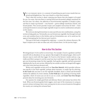 You can probably bring up a memory of something you put in your mouth that sur-
prised and delighted you. Your eyes closed in a slow-chew moment.
That’s what this section is about: enjoying new flavors that also happen to be good
for you. For some, that new flavor is tasting fresh lacto-fermented cabbage sauerkraut for
the first time. For others, the addiction to lacto-fermented vegetables is already in place
and they’re ready to go beyond — way beyond — green-cabbage sauerkraut, kimchi, and
brined pickles. This section provides recipes and complete instructions for both — from
archetypal ferments to unusual single-vegetable recipes to creative combinations and spins
on the classics.
We invite you daring fermentistas to come up with your own combinations, using this
section to help guide you. Technically, you can ferment any vegetable, but through trial and
error and countless hours in the kitchen and our fermentation cave, we’ve saved you the
agony of attempting the few that just aren’t worth it.
This part of the book is designed for exploring — a source for culinary discovery. We
hope it inspires you to take our ideas and, well, ferment them. Let the journey begin.
How to Use This Section
We designed part 3 to be useful in several ways. For example, if you’re a gardener and find
yourself with an abundance of, say, spinach, flip straight to the spinach pages, where you’ll
discover ways to work with that veggie. Or if you’re at the farmers’ market and see a veg-
etable you’d like to prepare in not-the-usual way, buy it and then turn to the pages here that
give you fermenting recipes for that vegetable. Each garden vegetable and herb, presented
alphabetically, has its own section, followed by two smaller sections on foraged wild veggies
and a few fruits that lacto-ferment well.
Within each vegetable section you’ll see Your Raw Material, which provides informa-
tion specific to the fresh vegetable, perhaps about nutrients, or maybe tips for selecting.
In the Crock tells you how to use the vegetable shredded, sliced, or diced and fermented
without the addition of a brine solution. In the Pickle Jar is for pickling or brining whole
vegetables, which of course you can do in a jar or a crock, and Create Your Own Recipes
presents ideas for inventing your own ferments.
Our passion for simple good food and delicious flavors and aromas has driven this
book. When you ferment garden-fresh veggies, you’re part of the renaissance in using an
ancient culinary technique that is now coming into its own as micro-krauteries throughout
the country are creating this artisanal food.
104 In the Crock
 