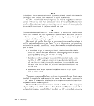 YIELD
Recipe yields are all approximate because you’re working with different-sized vegetables
and varying water contents, often determined by season and freshness.
We offer a recommended fermenting vessel size for each recipe because while we
assume you’ll use your crock if you have one, we want to give you an idea of the size vessel
you’ll need if you don’t, and make sure that whatever vessel you use will accommodate the
ferment with enough room for the brine to bubble and grow.
SALT
We use fine Redmond Real Salt, which is a sea salt with a bit lower sodium chloride content
and a subtle sweetness due to its higher natural mineral content. While most salt choices
will work, we recommend that you use a salt with a similar grain size (not coarse) that is
unrefined and without additives (see page 44).
How much salt is right? Something as seemingly simple as salt has variation in
weight, sodium chloride content, and flavor. This is in addition to the varying moisture
contents in the vegetables and differing climates. So here’s what to consider when you salt
your ferments:
»
» In most of the recipes we ask that you taste for salt to accommodate different
palates and varieties of salt. Let the amount in the recipes guide you. Add salt
gradually and keep tasting, and you won’t go wrong.
»
» If you know your fermenting environment will be consistently on the warm
end of the 55 to 75°F range, you might want to sprinkle in just a little more
salt than the recipe suggests; this will help maintain the texture and develop
the flavor. Otherwise, the kraut will be more acidic and somewhat softer, but
still safe to eat.
»
» Note that for brine pickles, you’re working with a salt brine recipe, so you
won’t be tasting for salt.
The amount of salt needed in the recipes is not always precise because there’s a range
in which the magic in the crock takes place. For krauts, that range is a salt content equal to
1.5 to 3 percent of the weight of the vegetable (brine pickles and brined kimchis require a
higher salt content, at about 3 percent).
Our kraut and condiment recipes use salt amounts on the low end of the range, gener-
ally around 1.5 percent, which is where we think the texture and flavor are best (thanks to
refrigeration we can use lower, healthier levels of salt and still be successful); commercial
106 In the Crock
 