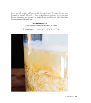 Submerge in brine and all will be fine.
krauts generally use a 2.2 to 2.5 percent ratio of salt; and each of the recipes from our guest
fermentistas uses salt differently — illustrating that this is more than just science in the
kitchen, it’s culinary art. But there’s no need to do any math here; just follow the recipes,
letting your taste buds guide you.
MANTRA FOR SUCCESS
If you remember this phrase, you won’t go wrong:
j k
In the Crock 107
 