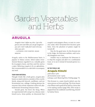 Garden Vegetables
and Herbs
ARUGULA
Arugula is how I define my cities. I go to the
grocery store and either you can get arugula or
you can’t. And I really don’t want to be any-
where you can’t.
— SUPERMODEL CINDY CRAWFORD, BAZAAR
MAGAZINE
Arugula, native to the Mediterranean basin, is
popular in Italian cuisine, which makes sense:
Ancient Romans regarded it as a valuable green
for its peppery leaves, and they used the seed as
a spice. Believing arugula to be an aphrodisiac,
they recommended it as a side dish to accompany
any meal.
YOUR RAW MATERIAL
Though it looks like a leafy green, arugula (also
known as salad rocket) is a member of the crucifer
family, along with broccoli, cauliflower, and our
fermentation star, cabbage. Cooking destroys the
enzymes that activate important sulfur-rich phy-
tochemicals; fermenting enhances them.
Sounds great, but here’s the thing: When
we experimented with using it in a Korean water
kimchi (a.k.a. brine pickle), we discovered that
arugula’s nutty-peppery flavor, so tasty in a mes-
clun salad, when fermented first becomes quite
bitter. Even the pluckiest of palates might be
turned off.
Now for the good news: As this ferment sits
in the fridge, the bitterness mellows, and it actu-
ally disappears over time.
Another way to ameliorate the bitterness is
to chop the arugula and add it to a combination
kraut, or to use it instead of mustard greens in a
kimchi.
IN THE PICKLE JAR
Arugula Kimchi
yield: about 1 pint
(fermentation vessel: 1 pint)
technique used: Mastering Brine Pickling (page 77)
This ferment is a water kimchi (which uses the
same process as brine pickling). The brine boasts
a lot of flavor and is good all by itself as a brine shot
or for making crackers (page 293). (This recipe is
adapted from the cookbook Good Morning, Kimchi!
by Sook-ja Yoon.)
ARUGULA 109
 