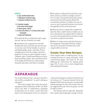 BRINE
2 cups unchlorinated water
1 tablespoon unrefined sugar
1 teaspoon unrefined sea salt
1–2 bunches arugula
3 thin slices fresh ginger
3 cloves garlic, sliced
1–2 dried red chiles or 1–2 slices dried sweet
red pepper
1 grape leaf (optional)
1. To make the brine, combine the water, sugar,
and salt, and mix to dissolve. Set aside.
2. Gently form the arugula leaves into little
bundles (the stems are brittle and won’t be easy
to curl into a jar). Put the bundles in a pint jar
and add the ginger, garlic, and chiles. Pour in
enough brine to cover the arugula. Top with a
grape leaf, if using, or a piece of plastic wrap as
a follower; place a sealed water-filled jar on top to
keep everything in place. Store any leftover brine
in the fridge (it will keep for a week; discard
thereafter and make a new batch, if needed).
3. Set aside on a baking sheet to ferment, some-
where nearby, out of direct sunlight, and cool,
for 4 to 5 days. During the fermentation period,
monitor the brine level and top off with the
reserved brine solution, if needed. You may see
scum on top; it’s generally harmless, but consult
the appendix if you’re at all concerned.
4. When the brine is cloudy with a reddish tint
from the chiles, and the leaves are faded, you can
test it. Remember, the arugula will be a little bit-
ter at first, but beyond that you will want to make
sure there is a pleasant sour flavor.
5. When it’s ready, screw on the lid and store in
the refrigerator. This pickle will keep, refriger-
ated, for 6 to 8 months. The bitterness in the
arugula softens over time.
Create Your Own Recipes
Fresh arugula makes a wonderful pesto. Try fer-
menting the leaves as a paste with garlic, a little
cracked black pepper, and lemon as the base,
following the instructions for making pastes
(page 70). To serve, mix in some chopped pine
nuts and grated Parmesan.
ASPARAGUS
The ancient Romans had a saying to describe a
task swiftly accomplished: “as quick cooking as
asparagus.”
How times change! That wasn’t the prevail-
ing opinion in the United States of 1871. The White
House Cook Book: A Comprehensive Cyclopedia
of Information for the Home, a book thick with
advice to the homemakers of the era, claimed to
“represent the progress and present perfection of
the culinary art.” Treasures abound within old,
forgotten books; this one, however, recommended
boiling asparagus for 20 to 40 minutes! One rec-
ipe suggested the cook “lift it out gently, as it will
be liable to break.”
The Romans had the right idea. Reputedly,
their royalty prized asparagus enough to keep a
110 ARUGULA–ASPARAGUS
 