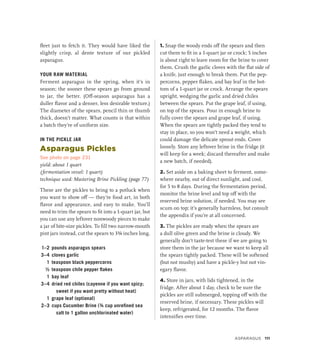 fleet just to fetch it. They would have liked the
slightly crisp, al dente texture of our pickled
asparagus.
YOUR RAW MATERIAL
Ferment asparagus in the spring, when it’s in
season; the sooner these spears go from ground
to jar, the better. (Off-season asparagus has a
duller flavor and a denser, less desirable texture.)
The diameter of the spears, pencil thin or thumb
thick, doesn’t matter. What counts is that within
a batch they’re of uniform size.
IN THE PICKLE JAR
Asparagus Pickles
See photo on page 231
yield: about 1 quart
(fermentation vessel: 1 quart)
technique used: Mastering Brine Pickling (page 77)
These are the pickles to bring to a potluck when
you want to show off — they’re food art, in both
flavor and appearance, and easy to make. You’ll
need to trim the spears to fit into a 1-quart jar, but
you can use any leftover nonwoody pieces to make
a jar of bite-size pickles. To fill two narrow-mouth
pint jars instead, cut the spears to 3¾ inches long.
1–2 pounds asparagus spears
3–4 cloves garlic
1 teaspoon black peppercorns
½ teaspoon chile pepper flakes
1 bay leaf
3–4 dried red chiles (cayenne if you want spicy;
sweet if you want pretty without heat)
1 grape leaf (optional)
2–3 cups Cucumber Brine (¾ cup unrefined sea
salt to 1 gallon unchlorinated water)
1. Snap the woody ends off the spears and then
cut them to fit in a 1-quart jar or crock; 5 inches
is about right to leave room for the brine to cover
them. Crush the garlic cloves with the flat side of
a knife, just enough to break them. Put the pep-
percorns, pepper flakes, and bay leaf in the bot-
tom of a 1-quart jar or crock. Arrange the spears
upright, wedging the garlic and dried chiles
between the spears. Put the grape leaf, if using,
on top of the spears. Pour in enough brine to
fully cover the spears and grape leaf, if using.
When the spears are tightly packed they tend to
stay in place, so you won’t need a weight, which
could damage the delicate sprout ends. Cover
loosely. Store any leftover brine in the fridge (it
will keep for a week; discard thereafter and make
a new batch, if needed).
2. Set aside on a baking sheet to ferment, some-
where nearby, out of direct sunlight, and cool,
for 5 to 8 days. During the fermentation period,
monitor the brine level and top off with the
reserved brine solution, if needed. You may see
scum on top; it’s generally harmless, but consult
the appendix if you’re at all concerned.
3. The pickles are ready when the spears are
a dull olive green and the brine is cloudy. We
generally don’t taste-test these if we are going to
store them in the jar because we want to keep all
the spears tightly packed. These will be softened
(but not mushy) and have a pickle-y but not vin-
egary flavor.
4. Store in jars, with lids tightened, in the
fridge. After about 1 day, check to be sure the
pickles are still submerged, topping off with the
reserved brine, if necessary. These pickles will
keep, refrigerated, for 12 months. The flavor
intensifies over time.
Asparagus 111
 