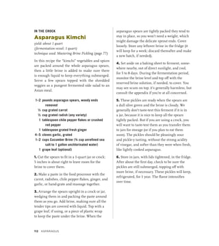 IN THE CROCK
Asparagus Kimchi
yield: about 1 quart
(fermentation vessel: 1 quart)
technique used: Mastering Brine Pickling (page 77)
In this recipe the “kimchi” vegetables and spices
are packed around the whole asparagus spears,
then a little brine is added to make sure there
is enough liquid to keep everything submerged.
Serve a few spears topped with the shredded
veggies as a pungent fermented side salad to an
Asian meal.
1–2 pounds asparagus spears, woody ends
removed
½ cup grated carrot
½ cup grated radish (any variety)
1 tablespoon chile pepper flakes or crushed
red pepper
1 tablespoon grated fresh ginger
4–5 cloves garlic, grated
1–2 cups Cucumber Brine (¾ cup unrefined sea
salt to 1 gallon unchlorinated water)
1 grape leaf (optional)
1. Cut the spears to fit in a 1-quart jar or crock;
5 inches is about right to leave room for the
brine to cover them.
2. Make a paste in the food processor with the
carrot, radishes, chile pepper flakes, ginger, and
garlic, or hand-grate and massage together.
3. Arrange the spears upright in a crock or jar,
wedging them in and packing the paste around
them as you go. Add brine, making sure all the
tender tips are covered with liquid. Top with a
grape leaf, if using, or a piece of plastic wrap
to keep the paste under the brine. When the
asparagus spears are tightly packed they tend to
stay in place, so you won’t need a weight, which
might damage the delicate sprout ends. Cover
loosely. Store any leftover brine in the fridge (it
will keep for a week; discard thereafter and make
a new batch, if needed).
4. Set aside on a baking sheet to ferment, some-
where nearby, out of direct sunlight, and cool,
for 5 to 8 days. During the fermentation period,
monitor the brine level and top off with the
reserved brine solution, if needed, to cover. You
may see scum on top; it’s generally harmless, but
consult the appendix if you’re at all concerned.
5. These pickles are ready when the spears are
a dull olive green and the brine is cloudy. We
generally don’t taste-test this ferment if it is in
a jar, because it is nice to keep all the spears
tightly packed. But if you are using a crock, you
will want to taste-test them as you transfer them
to jars for storage (or if you plan to eat them
soon). The pickles should be pleasingly sour
and ­
pickle-y tasting, without the strong acidity
of vinegar, and softer than they were when fresh,
like lightly cooked asparagus.
6. Store in jars, with lids tightened, in the fridge.
After about the first day, check to be sure the
pickles are still submerged, topping off with
more brine, if necessary. These pickles will keep,
refrigerated, for 1 year. The flavor intensifies
over time.
112 ASPARAGUS
 
