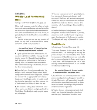 IN THE CROCK
Whole-Leaf Fermented
Basil
technique used: Whole-Leaf Ferments (page 72)
These whole leaves are wonderful to have on hand;
they retain texture and shape and can be used in
any of the same applications as whole fresh leaves.
Toss some fermented leaves in a salad, stir-fry, or
pasta dish (after the dish has been removed from
the heat).
In this recipe you can use any quantity of
leaves and any kind, or mix and match: lemon,
cinnamon, sweet, Thai, you name it.
		 Any quantity of leaves, in ¼-pound bunches
¼ teaspoon unrefined sea salt per bunch
1. Lightly sprinkle the leaves with salt until you
can taste it. (It takes very little.) Massage the salt
into the leaves; they’ll quickly bruise and turn
dark. There’s no waiting time for the brine to
develop. Note: The leaves will shrink down to
what seems like nothing — that’s okay, because
the flavor is concentrated.
2. Press the leaves firmly into a crock or jar. You
will get a small amount of deeply colored liquid.
Tamp down to remove all the air pockets, then top
the ferment with an appropriately sized ziplock
bag (a quart-sized bag is perfect for a wide-mouth
jar). Press the open plastic bag down onto the top
of the ferment, then fill it with water and seal.
3. Set aside on a baking sheet to ferment, some-
where nearby, out of direct sunlight, and cool, for
7 to 10 days. Check daily to make sure the leaves
are submerged.
4. You may see scum on top; it’s generally harm-
less, but consult the appendix if you’re at all
concerned. The leaves will become a deep green
wilted color. You can start to taste-test the leaves
after 1 week; you’ll find the sour is not as obvi-
ous as the salt. Ferment longer if more acidity is
desired.
5. Store in small jars, lids tightened, in the
refrigerator. Leave as little headroom as possible,
and press a small round of plastic wrap or wax
paper directly on top of the ferment in each jar.
This ferment will keep, refrigerated, for 1 year.
Basil Paste
technique used: Pastes and Bases (page 69)
This paste ferments in the same way as the
whole-leaf basil. The advantage in making the
paste is that you can use some of the stem, which
increases your yield and decreases any waste. (We
don’t recommend using the flower, as it imparts
a bitter taste.) Add this paste at the end of your
cooking time to sauces or soups. It can also be
mixed into a salad dressing.
		 Any quantity of leaves, in ¼-pound bunches
¼ teaspoon unrefined sea salt per bunch
1. Put the leaves and nonwoody stems into a food
processor and pulse to make a paste. Sprinkle in
the salt. The veggies will become juicy immedi-
ately. Press the vegetables into a small jar. More
brine will release at this stage, and you should
see brine above the vegetables.
2. Top the ferment with an appropriately sized
ziplock bag. Press the open plastic bag down
onto the top of the ferment, then fill it with
114 Basil
 
