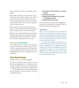 water and seal; this will act as both follower and
weight.
3. Set aside on a baking sheet to ferment, some-
where nearby, out of direct sunlight, and cool, for
4 to 10 days. Check daily to make sure the vege-
tables are submerged. You may see scum on top;
it’s generally harmless, but consult the appendix
if you’re at all concerned.
4. You can start to taste-test the ferment after
4 days. It’s ready when the flavor has developed a
pickle-y quality and has a nice herbal bouquet.
5. Store in jars, with lids tightened, in the fridge,
leaving as little headroom as possible and tamp-
ing the ferment down under the brine. This fer-
ment will keep, refrigerated, for up to 1 year.
VARIATION: Pesto Base
If you add a few cloves of garlic to the food pro-
cessor in the Basil Paste recipe, what you have is,
in effect, a great pesto starter kit. After fermenta-
tion, add to the paste a few tablespoons of olive oil,
shredded Romano cheese, and ground pine nuts
or almonds.
Thai Basil Paste
technique used: Pastes and Bases (page 69)
This paste is handy and tasty to add to a coconut
milk–based vegetable dish or to dollop onto rice
or Asian noodles. This is one of our homemade
convenience foods, and we invite you to play with it.
The bottled fish sauce in this recipe provides
the salt necessary to start the ferment. You won’t
need additional salt.
		 Any quantity of Thai basil leaves, in ¼-pound
bunches
2 cloves garlic per bunch
1 tablespoon grated galangal root (or grated
fresh ginger) per bunch
½ teaspoon fish sauce per bunch
To make this ferment, pulse all the ingredients
to a paste in a food processor and then follow the
directions for Basil Paste (page 114).
Thai Basil
There is a bit of confusion about Thai basil. The
culinary Thai basil that one normally finds at the
market or in the seed section of the garden center is
a purplish variety of sweet basil, Ocimum basilicum.
It has a distinct flavor that shows notes of licorice,
cinnamon, and a hint of mint.
Thai holy basil, sometimes called tulsi, is a
variety of Ocimum tenuiflorum that has a minty fla-
vor with a peppery kick. The variety of tulsi com-
monly found in stores has a sweet floral flavor with
a delicate mint quality. This rich antioxidant and
digestive aid is said to be a balm for mind, body,
and spirit. Fresh and dried leaves of any variety of
tulsi enhance many ferments.
Basil 115
 