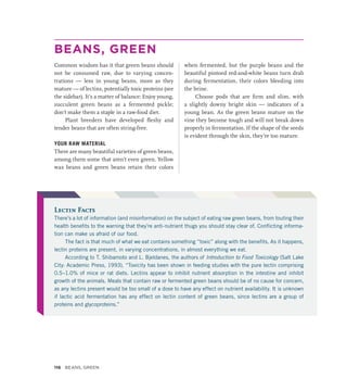 BEANS, GREEN
Common wisdom has it that green beans should
not be consumed raw, due to varying concen-
trations — less in young beans, more as they
mature — of lectins, potentially toxic proteins (see
the sidebar). It’s a matter of balance: Enjoy young,
succulent green beans as a fermented pickle;
don’t make them a staple in a raw-food diet.
Plant breeders have developed fleshy and
­
tender beans that are often string-free.
YOUR RAW MATERIAL
There are many beautiful varieties of green beans,
among them some that aren’t even green. Yellow
wax beans and green beans retain their colors
when fermented, but the purple beans and the
beautiful pintoed red-and-white beans turn drab
during fermentation, their colors bleeding into
the brine.
Choose pods that are firm and slim, with
a slightly downy bright skin — indicators of a
young bean. As the green beans mature on the
vine they become tough and will not break down
properly in fermentation. If the shape of the seeds
is evident through the skin, they’re too mature.
Lectin Facts
There’s a lot of information (and misinformation) on the subject of eating raw green beans, from touting their
health benefits to the warning that they’re anti-nutrient thugs you should stay clear of. Conflicting informa-
tion can make us afraid of our food.
The fact is that much of what we eat contains something “toxic” along with the benefits. As it happens,
lectin proteins are present, in varying concentrations, in almost everything we eat.
According to T. Shibamoto and L. Bjeldanes, the authors of Introduction to Food Toxicology (Salt Lake
City: Academic Press, 1993), “Toxicity has been shown in feeding studies with the pure lectin comprising
0.5–1.0% of mice or rat diets. Lectins appear to inhibit nutrient absorption in the intestine and inhibit
growth of the animals. Meals that contain raw or fermented green beans should be of no cause for concern,
as any lectins present would be too small of a dose to have any effect on nutrient availability. It is unknown
if lactic acid fermentation has any effect on lectin content of green beans, since lectins are a group of
proteins and glycoproteins.”
116 Beans, Green
 