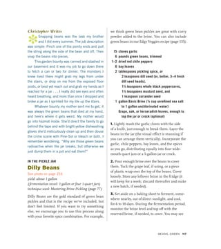 Christopher Writes
*
Snapping beans was the task my brother
and I did every summer. The job description
was simple: Pinch one of the pointy ends and pull
the string along the side of the bean and off. Then
snap the beans into pieces.
This garden bounty was canned and stashed in
our basement and it was my job to go down there
to fetch a can or two for dinner. The monsters I
knew lived there might grab my legs from under
the stairs, or drop on me from the exposed floor
joists, or best yet reach out and grab my hands as I
reached for a jar . . . I really did see eyes and often
heard breathing, and more than once I dropped and
broke a jar as I sprinted for my life up the stairs.
Whatever bounty my mother sent me to get, it
was always the green beans that died at my hand,
and here’s where it gets weird. My mother would
go into hazmat mode: She’d direct the family to go
behind the tape and with bright yellow dishwashing
gloves she’d meticulously clean up and then douse
the crime scene with Pine-Sol or bleach or both. I
remember wondering, “Why are those green beans
radioactive when the jar breaks, but otherwise we
just dump them in a pot and eat them?”
IN THE PICKLE JAR
Dilly Beans
See photo on page 216
yield: about 1 gallon
(fermentation vessel: 1 gallon or four 1-quart jars)
technique used: Mastering Brine Pickling (page 77)
Dilly Beans are the gold standard of green bean
pickles and that is the recipe we’ve included, but
don’t feel limited. If you want to try something
else, we encourage you to use this process along
with your favorite spice combination. For example,
we think green bean pickles are great with curry
powder added to the brine. You can also include
green beans in our Edgy Veggies recipe (page 155).
15 cloves garlic
6 pounds green beans, trimmed
1–2 dried red chile peppers
6 bay leaves
2 tablespoons pickling spice, or
2 teaspoons dill seed (or, better, 3–4 fresh
dill seed heads),
1½ teaspoons whole black peppercorns,
1½ teaspoons mustard seed, and
1 teaspoon coriander seed
1 gallon Basic Brine (½ cup unrefined sea salt
to 1 gallon unchlorinated water)
		 Grape, oak, or horseradish leaves, enough to
top the jar or crock (optional)
1. Lightly mash the garlic cloves with the side
of a knife, just enough to break them. Layer the
beans in the jar (the visual effect is stunning if
you can arrange them vertically). Incorporate the
garlic, chile peppers, bay leaves, and the spices
as you go, distributing equally into four wide-
mouth quart jars or a 1-gallon jar or crock.
2. Pour enough brine over the beans to cover
them. Tuck the grape leaf, if using, or a piece
of plastic wrap over the top of the beans. Cover
loosely. Store any leftover brine in the fridge (it
will keep for a week; discard thereafter and make
a new batch, if needed).
3. Set aside on a baking sheet to ferment, some-
where nearby, out of direct sunlight, and cool,
for 6 to 10 days. During the fermentation period,
monitor the brine level and top off with the
reserved brine, if needed, to cover. You may see
Beans, Green 117
 