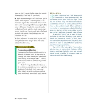 scum on top; it’s generally harmless, but consult
the appendix if you’re at all concerned.
4. If you’re fermenting in clear containers, you’ll
see the beans begin as a vibrant green. As fer-
mentation begins they turn a drab olive, a result
of the acids interacting with the chlorophyll. The
brine will become cloudy; this comes from the
production of lactic acid. On day 6 you can start
to taste your beans. They’re ready when the brine
is cloudy, the color is drab, and they taste like
cucumber pickles.
5. When the beans are ready, store in jars, with
lids tightened, in the fridge. These will keep,
refrigerated, for 1 year.
FERMENTISTA’S TIP
Fermentation and Botulism
Clostridium botulinum, which manifests as
botulism, is rare but still is the bogeyman of
canning, both home canning and commercial-
scale canning. As recently as 2007, C. botuli-
num was discovered in commercially canned
green beans.
We don’t worry about botulism because
fermentation uses acidity to preserve vegetables
(and control microbes), which happens at
below 4.6 pH, an acidic environment where
the C. botulinum spore cannot hatch or grow.
Kirsten Writes
*
When Christopher and I first were married
I remember his mom lamenting that it was
too late for canned green beans one night. Dinner
was still an hour away, but she explained that it
would take a minimum of two hours to cook them.
I had no idea what she meant. It turns out that my
new mother-in-law was concerned about botulism,
which is a rare form of food poisoning but nonethe-
less can be a real threat in canned, low-acid foods.
As with any “threat,” we all learn to respect
it and live by the rules. My lesson came when we
started our commercial kitchen, 20 years later; I
had to spend two days memorizing everything about
botulism in order to get certification (part of our
state’s licensing requirements).
My mother-in-law was right, if overcautious
with two hours of cooking time. Heat does kill the
botulism bacteria at the boiling point, and generally
people are told to boil for 10 minutes to make sure
the entire batch has cooked evenly.
FERMENTISTA’S TIP
118 Beans, Green
 