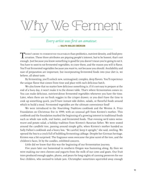 Why We Ferment
Every artist was first an amateur.
— RALPH WALDO EMERSON
There’s more to fermented vegetables than probiotics, nutrient density, and food pres-
ervation. These three attributes are piquing people’s interest, but to be honest, that’s not
enough. Just because you know something is good for you doesn’t mean you’re going to eat it.
You have to want to eat fermented vegetables, to crave them, and the reason you will is flavor.
You’ll eat fermented vegetables because you want to, not because you should. Availability and
ease of preparation are important, but incorporating fermented foods into your diet is, we
believe, all about taste.
By fermenting, you’ll unlock new, unimagined, complex, deep flavors. You’ll experience
the unique flavor that comes from time and place with each delicious batch.
We also know that no matter how delicious something is, if it’s not easy to prepare at the
end of a busy day, it won’t make it to the dinner table. That’s where fermentation comes in:
You can make delicious, nutrient-dense fermented vegetables whenever you have the time.
Later, when there are no fresh veggies in the crisper drawer, or you don’t have the time to
cook up something quick, you’ll have instant side dishes, salads, or flavorful foods around
which to build a meal. Fermented vegetables are the ultimate convenience food!
We were introduced to the Nourishing Traditions cookbook and the Weston A. Price
Foundation on Christmas Eve in 1999, with an unusual gift from Kirsten’s mother. This
cookbook and the foundation marked the beginning of a growing interest in traditional foods
such as whole raw milk, real butter, and fermented foods. That evening we’d eaten weiss-
wurst and potato salad, a holiday tradition from Kirsten’s Bavarian father. We were seated
around the candlelit tree, passing around simple gifts, when Kirsten’s mother handed us
Sally Fallon’s cookbook and a heavy box. “Be careful; keep it upright,” she said, smiling. We
opened the box to a crock full of bubbling fermenting cabbage. Despite her German heritage,
Kirsten was a bit surprised. The fragrance soon overcame the pine scent of the tree, and the
children’s faces, lit by the candles, exhibited concern.
Little did we know that this was the beginning of our fermentation journey.
Five years later our homestead in southern Oregon was humming along. By then we
were making our own cheeses and yogurts from the milk of our cows and goats. Our fruit
trees produced enough apples, plums, and pears for long nights of canning preserves for our
four children, who seemed to inhale jam. Christopher sometimes squirreled away enough
11
 
