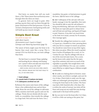 Peel beets; no matter how well you wash
them, a “dirt” flavor (more than earthiness) comes
through when the skins are intact.
In general, beets are tough to grate. After
peeling, quarter them and run them through the
grater attachment of the food processor. If you do
not have a food processor, hand grating works and
will build up your muscle strength.
Simple Beet Kraut
See photo on page 123
yield: about 2 quarts
(fermentation vessel: 2 quarts or larger)
technique used: Mastering Sauerkraut (page 53)
The nature of beets might cause the brine to be
heavier than usual, more like a syrup. This is
normal. If it’s too thick for you, use more cabbage
than beets.
The beet kraut is a monster! Keeps exploding
and knocking the jars sideways and burping
over. I punch it down and add some kraut brine
to try to thin the syrup a bit. Gad!
— MARY ALIONIS, WHISTLING DUCK FARM, GRANTS
PASS, OREGON, MAKING HER FIRST BEET KRAUT TO
SELL AT HER FARM STAND
1 head cabbage
1½ pounds beets (2 medium-size beets)
1–1½ tablespoons unrefined sea salt
1. Remove the coarse outer leaves of the cabbage.
Rinse a few unblemished ones and set them
aside. Rinse the rest of the cabbage in cold water.
With a stainless steel knife, quarter and core the
cabbage. Thinly slice (or shred) with the same
knife, or a mandoline, then transfer the cabbage
to a large bowl. Peel and rinse the beets. Use a
mandoline, box grater, or food processer to grate
the beets. Add the beets to the cabbage.
2. Add 1 tablespoon of the salt and, with your
hands, massage it into the vegetables, then taste.
You should be able to taste the salt without it
being overwhelming. Add more salt if necessary.
The beets are especially quick to release brine
and will look wet and limp, and liquid will begin
to pool. However, if you don’t see much brine
in the bowl, let it stand, covered, for 45 minutes,
then massage again.
3. Transfer the cabbage-beet mixture to a crock
or 2-quart jar, a handful at a time, pressing down
with your fist or a tamper to remove air pockets.
You should see some brine on top of the vegeta-
bles when you press. When the vessel is packed,
leave 4 inches of headspace for a crock, or 2 to
3 inches for a jar. Top the cabbage with one or
two of the reserved outer leaves. For a crock,
top the leaves with a plate that fits the open-
ing of the container and covers as much of the
vegetables as possible; then weight down with
a sealed, water-filled jar. For a jar, use a sealed,
water-filled jar or ziplock bag as a follower-weight
combination.
4. Set aside on a baking sheet to ferment, some-
where nearby, out of direct sunlight, and cool, for
4 to 14 days. Check daily to make sure the vege-
tables are submerged, pressing down, as needed,
to bring the brine back to the surface. The foam
may look a little brackish after a few days; this
is within the realm of normal. Just skim off the
foam and scoop out any mold that may develop;
underneath it the kraut will be perfect.
5. You can start to test the kraut after 4 to 5 days.
It will be a little raw tasting at this point, but
120 Beets
 