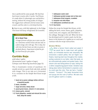 this is preferred for some people. We find that
beet kraut is tastier after 2 weeks. You’ll know
it’s ready when it’s pleasingly sour and pickle-y
tasting, without the strong acidity of vinegar;
the veggies have softened a bit but retain some
crunch; and the color is a rich deep fuschia.
6. Store in jars, with lids tightened, in the fridge.
This kraut will keep, refrigerated, for 6 months.
FERMENTISTA’S TIP
All in Good Time
A longer ferment will give you a more sour fla-
vor. Sometimes red beet kraut will also take on
a faint orange color with age. This is okay, but
with time the beet kraut can take on yeasty or
alcoholic flavors. Experiment to find the per-
fect beet kraut for your palate.
Curtido Rojo
yield: about 1 gallon
(fermentation vessel: 1 gallon or larger)
technique used: Mastering Sauerkraut (page 53)
This is Guatemala’s version of sauerkraut. It’s
usually served as a quick fresh side dish, pickled
with vinegar. This is our take on it, fermented.
It is a variation on the Simple Beet Kraut recipe
at left.
1 head red or green cabbage (either will turn
a beautiful purple)
2 beets, shredded
1 large red onion, thinly sliced
½ pound green beans, sliced in ½-inch pieces
2–3 cloves garlic, minced
1–2 fresh jalapeños, seeded and minced (for extra
heat, keep the seeds)
1 tablespoon cumin seed
1 tablespoon grated orange zest or lime zest
1 tablespoon dried oregano, crumbled
½ teaspoon red chile flakes
1–2 tablespoons unrefined sea salt
1 or 2 bay leaves
Follow the recipe for Simple Beet Kraut, at left,
adding the beets, onion, beans, garlic, jalapeños,
cumin seed, zest, oregano, and chile flakes to
the cabbage. Massage in the salt. When the brine
has developed and it’s ready to pack, lay the bay
leaves in the bottom of a 1-gallon jar or crock and
continue with the recipe instructions.
Kirsten Writes
*
When a farmer friend called and asked if
we would like to make kraut with golden
beets, our immediate reaction was: absolutely. We
envisioned a radiant yellow, like van Gogh’s sun-
flowers, beaming beet love throughout the market,
pulling customers to our table. Later that week, as
we enthusiastically peeled and grated beets, their
vibrant color was fading before our eyes, fading into
a rather unappetizing grayish-brown. Oxidation was
taking place before fermentation’s anaerobic acid-
ity could save the color. Then we had a “eureka”
moment: “Turmeric!” The beets fermented thick
and syrupy and the color of saffron. We were sold
out of 6 gallons’ worth in 2 weeks.
FERMENTISTA’S TIP
Beets 121
 