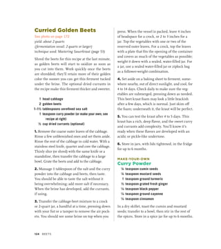 Curried Golden Beets
See photo on page 172
yield: about 2 quarts
(fermentation vessel: 2 quarts or larger)
technique used: Mastering Sauerkraut (page 53)
Shred the beets for this recipe at the last minute,
as golden beets will start to oxidize as soon as
you cut into them. Work quickly once the beets
are shredded; they’ll retain more of their golden
color the sooner you can get this ferment tucked
under the brine. The optional dried currants in
the recipe make this ferment thicker and sweeter.
1 head cabbage
2 golden beets
1–1½ tablespoons unrefined sea salt
1 teaspoon curry powder (or make your own; see
recipe at right)
½ cup dried currants (optional)
1. Remove the coarse outer leaves of the cabbage.
Rinse a few unblemished ones and set them aside.
Rinse the rest of the cabbage in cold water. With a
stainless steel knife, quarter and core the cabbage.
Thinly slice (or shred) with the same knife or a
mandoline, then transfer the cabbage to a large
bowl. Grate the beets and add to the cabbage.
2. Massage 1 tablespoon of the salt and the curry
powder into the cabbage and beets, then taste.
You should be able to taste the salt without it
being overwhelming; add more salt if necessary.
When the brine has developed, add the currants,
if using.
3. Transfer the cabbage-beet mixture to a crock
or 2-quart jar, a handful at a time, pressing down
with your fist or a tamper to remove the air pock-
ets. You should see some brine on top when you
press. When the vessel is packed, leave 4 inches
of headspace for a crock, or 2 to 3 inches for a
jar. Top the vegetables with one or two of the
reserved outer leaves. For a crock, top the leaves
with a plate that fits the opening of the container
and covers as much of the vegetables as possible;
weight it down with a sealed, water-filled jar. For
a jar, use a sealed water-filled jar or ziplock bag
as a follower-weight combination.
4. Set aside on a baking sheet to ferment, some-
where nearby, out of direct sunlight, and cool, for
4 to 14 days. Check daily to make sure the veg-
etables are submerged, pressing down as needed.
This beet kraut foam may look a little brackish
after a few days, which is normal. Just skim off
the foam; underneath it, the kraut will be perfect.
5. You can test the kraut after 4 to 5 days. This
kraut has a rich, deep flavor, and the sweet curry
and currants add complexity. You’ll know it’s
ready when these flavors are developed with an
acidic or pickle-like undertone.
6. Store in jars, with lids tightened, in the fridge
for up to 6 months.
MAKE-YOUR-OWN
Curry Powder
¼ teaspoon cumin seeds
¼ teaspoon mustard seeds
1 teaspoon ground turmeric
½ teaspoon grated fresh ginger
¹∕8 teaspoon black pepper
¹∕8 teaspoon ground cayenne
¹∕8 teaspoon cinnamon
In a dry skillet, toast the cumin and mustard
seeds; transfer to a bowl, then stir in the rest of
the spices. Store in a spice jar for up to 6 months.
124 Beets
 