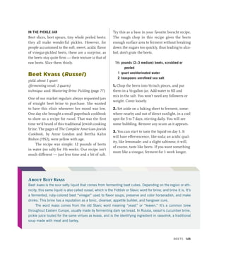 IN THE PICKLE JAR
Beet slices, beet spears, tiny whole peeled beets:
they all make wonderful pickles. However, for
people accustomed to the soft, sweet, acidic flavor
of vinegar-pickled beets, these are a surprise, as
the beets stay quite firm — their texture is that of
raw beets. Slice them thinly.
Beet Kvass (Russel)
yield: about 1 quart
(fermenting vessel: 2 quarts)
technique used: Mastering Brine Pickling (page 77)
One of our market regulars always requested jars
of straight beet brine to purchase. She wanted
to have this elixir whenever her mood was low.
One day she brought a small paperback cookbook
to show us a recipe for russel. That was the first
time we’d heard of this traditional Jewish cooking
brine. The pages of The Complete American-Jewish
Cookbook, by Anne London and Bertha Kahn
Bishov (1952), were yellow with age.
The recipe was simple: 12 pounds of beets
in water (no salt) for 3½ weeks. Our recipe isn’t
much different — just less time and a bit of salt.
Try this as a base in your favorite borscht recipe.
The rough chop in this recipe gives the beets
enough surface area to ferment without breaking
down the sugars too quickly, thus leading to alco-
hol; don’t grate the beets.
1½ pounds (2–3 medium) beets, scrubbed or
peeled
1 quart unchlorinated water
2 teaspoons unrefined sea salt
1. Chop the beets into ½-inch pieces, and put
them in a ½-gallon jar. Add water to fill and
mix in the salt. You won’t need any followers or
weight. Cover loosely.
2. Set aside on a baking sheet to ferment, some-
where nearby and out of direct sunlight, in a cool
spot for 5 to 7 days, stirring daily. You will see
some bubbling. Remove any scum as it appears.
3. You can start to taste the liquid on day 5. It
will have effervescence, like soda; an acidic qual-
ity, like lemonade; and a slight saltiness; it will,
of course, taste like beets. If you want something
more like a vinegar, ferment for 1 week longer,
About Beet Kvass
Beet kvass is the sour salty liquid that comes from fermenting beet cubes. Depending on the region or eth-
nicity, this same liquid is also called russel, which is the Yiddish or Slavic word for brine, and brine it is. It’s
a fermented, ruby-colored beet “vinegar” used to flavor soups, preserve and color horseradish, and make
drinks. This brine has a reputation as a tonic, cleanser, appetite builder, and hangover cure.
The word kvass comes from the old Slavic word meaning “yeast” or “leaven.” It’s a common brew
throughout Eastern Europe, usually made by fermenting dark rye bread. In Russia, rassol is cucumber brine,
pickle juice touted for the same virtues as kvass, and is the identifying ingredient in rassolnik, a traditional
soup made with meat and barley.
Beets 125
 