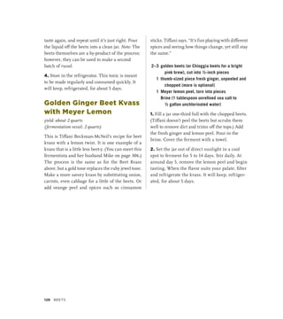 taste again, and repeat until it’s just right. Pour
the liquid off the beets into a clean jar. Note: The
beets themselves are a by-product of the process;
however, they can be used to make a second
batch of russel.
4. Store in the refrigerator. This tonic is meant
to be made regularly and consumed quickly. It
will keep, refrigerated, for about 5 days.
Golden Ginger Beet Kvass
with Meyer Lemon
yield: about 2 quarts
(fermentation vessel: 2 quarts)
This is Tiffani Beckman-McNeil’s recipe for beet
kvass with a lemon twist. It is one example of a
kvass that is a little less beet-y. (You can meet this
fermentista and her husband Mike on page 306.)
The process is the same as for the Beet Kvass
above, but a gold tone replaces the ruby jewel tone.
Make a more savory kvass by substituting onion,
carrots, even cabbage for a little of the beets. Or
add orange peel and spices such as cinnamon
sticks. Tiffani says, “It’s fun playing with different
spices and seeing how things change, yet still stay
the same.”
2–3 golden beets (or Chioggia beets for a bright
pink brew), cut into ½-inch pieces
1 thumb-sized piece fresh ginger, unpeeled and
chopped (more is optional)
1 Meyer lemon peel, torn into pieces
		 Brine (1 tablespoon unrefined sea salt to
½ gallon unchlorinated water)
1. Fill a jar one-third full with the chopped beets.
(Tiffani doesn’t peel the beets but scrubs them
well to remove dirt and trims off the tops.) Add
the fresh ginger and lemon peel. Pour in the
brine. Cover the ferment with a towel.
2. Set the jar out of direct sunlight in a cool
spot to ferment for 5 to 14 days. Stir daily. At
around day 5, remove the lemon peel and begin
tasting. When the flavor suits your palate, filter
and refrigerate the kvass. It will keep, refriger-
ated, for about 5 days.
126 Beets
 