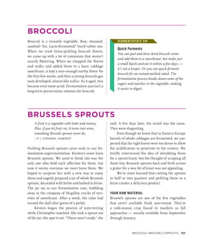 BROCCOLI
Broccoli is a versatile vegetable. Raw, steamed,
sautéed? Yes. Lacto-fermented? You’d rather not.
When we tried brine-pickling broccoli florets,
we came up with a lot of comments that weren’t
exactly flattering. When we chopped the florets
and stalks and added them to a basic cabbage
sauerkraut, it had a nice-enough earthy flavor for
the first few weeks, and then a strong broccoli-gas
taste developed, almost like sulfur. As it aged, this
became even more acrid. Fermentation just isn’t a
long-term preservation solution for broccoli.
FERMENTISTA’S TIP
Quick Ferments
You can peel and then shred broccoli stems
and add them to a sauerkraut, but make just
a small batch and eat it within a few days —
it’s not a keeper. Or you can quick-ferment
broccoli for an instant pickled salad. The
fermentation process breaks down some of the
sugars and starches in the vegetable, making
it easier to digest.
BRUSSELS SPROUTS
A fruit is a vegetable with looks and money.
Plus, if you let fruit rot, it turns into wine,
something Brussels sprouts never do.
—P. J. O’ROURKE, HUMORIST
Pickling Brussels sprouts came early in our fer-
mentation experimentation. Kirsten’s sister loves
Brussels sprouts. We used to think she was the
only one who held such affection for them, but
now it seems everyone we meet loves them. We
hoped to surprise her with a new way to enjoy
them and eagerly prepared a jar of whole Brussels
sprouts, decorated with herbs and bathed in brine.
The jar sat in our fermentation cave, bubbling
away in the company of 10-gallon crocks of vari-
eties of sauerkraut. After a week, the color had
turned the dull olive green of a pickle.
Kirsten began the process of taste-testing
while Christopher watched. She took a sprout out
of the jar; she spat it out. “These aren’t ready,” she
said. A few days later, the result was the same.
They were disgusting.
Even though we knew that in Eastern Europe
barrels of whole cabbages are fermented, we sus-
pected that the tight leaves were too dense to allow
the acidification to penetrate to the centers. We
briefly entertained the idea of shredding them
for a sprout kraut, but the thought of scraping all
those tiny Brussels sprouts back and forth across
a grater for a wee bit of kraut was not appealing.
We’ve since learned that cutting the sprouts
in half or into quarters and pickling them in a
brine creates a delicious product.
YOUR RAW MATERIAL
Brussels sprouts are one of the few vegetables
that aren’t available fresh year-round. They’re
a cold-season crop found in markets as fall
approaches — usually available from September
through January.
FERMENTISTA’S TIP
Broccoli–Brussels Sprouts 127
 