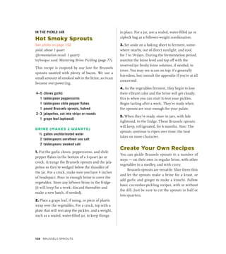 IN THE PICKLE JAR
Hot Smoky Sprouts
See photo on page 152
yield: about 1 quart
(fermentation vessel: 1 quart)
technique used: Mastering Brine Pickling (page 77)
This recipe is inspired by our love for Brussels
sprouts sautéed with plenty of bacon. We use a
small amount of smoked salt in the brine, as it can
become overpowering.
4–5 cloves garlic
1 tablespoon peppercorns
1 tablespoon chile pepper flakes
1 pound Brussels sprouts, halved
2–3 jalapeños, cut into strips or rounds
1 grape leaf (optional)
BRINE (MAKES 2 QUARTS)
½ gallon unchlorinated water
2 tablespoons unrefined sea salt
2 tablespoons smoked salt
1. Put the garlic cloves, peppercorns, and chile
pepper flakes in the bottom of a 1-quart jar or
crock. Arrange the Brussels sprouts and the jala-
peños so they’re wedged below the shoulder of
the jar. For a crock, make sure you have 4 inches
of headspace. Pour in enough brine to cover the
vegetables. Store any leftover brine in the fridge
(it will keep for a week; discard thereafter and
make a new batch, if needed).
2. Place a grape leaf, if using, or piece of plastic
wrap over the vegetables. For a crock, top with a
plate that will rest atop the pickles, and a weight,
such as a sealed, water-filled jar, to keep things
in place. For a jar, use a sealed, water-filled jar or
ziplock bag as a follower-weight combination.
3. Set aside on a baking sheet to ferment, some-
where nearby, out of direct sunlight, and cool,
for 7 to 14 days. During the fermentation period,
monitor the brine level and top off with the
reserved (or fresh) brine solution, if needed, to
cover. You may see scum on top; it’s generally
harmless, but consult the appendix if you’re at all
concerned.
4. As the vegetables ferment, they begin to lose
their vibrant color and the brine will get cloudy;
this is when you can start to test your pickles.
Begin tasting after a week. They’re ready when
the sprouts are sour enough for your palate.
5. When they’re ready, store in jars, with lids
tightened, in the fridge. These Brussels sprouts
will keep, refrigerated, for 6 months. Note: The
sprouts continue to ripen over time; the heat
takes on more character.
Create Your Own Recipes
You can pickle Brussels sprouts in a number of
ways — on their own in regular brine, with other
vegetables in a medley, and with curry.
Brussels sprouts are versatile. Slice them thin
and let the sprouts make a brine for a kraut, or
add garlic and ginger to make a kimchi. Follow
basic cucumber-pickling recipes, with or without
the dill. Just be sure to cut the sprouts in half or
into quarters.
128 Brussels Sprouts
 