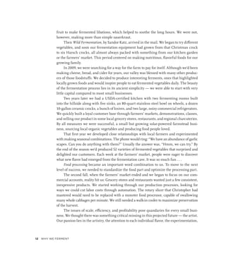 fruit to make fermented libations, which helped to soothe the long hours. We were not,
however, making more than simple sauerkraut.
Then Wild Fermentation, by Sandor Katz, arrived in the mail. We began to try different
vegetables, and soon our fermentation equipment had grown from that Christmas crock
to six Harsch crocks, all almost always packed with something from our kitchen garden
or the farmers’ market. This period centered on making nutritious, flavorful foods for our
growing family.
In 2009, we were searching for a way for the farm to pay for itself. Although we’d been
making cheese, bread, and cider for years, our valley was blessed with many other produc-
ers of those foodstuffs. We decided to produce interesting ferments, ones that highlighted
locally grown foods and would inspire people to eat fermented vegetables daily. The beauty
of the fermentation process lies in its ancient simplicity — we were able to start with very
little capital compared to most small businesses.
Two years later we had a USDA-certified kitchen with two fermenting rooms built
into the hillside along with five sinks, an 80-quart stainless steel bowl on wheels, a dozen
10-gallon ceramic crocks, a bunch of knives, and two large, noisy commercial refrigerators.
We quickly built a loyal customer base through farmers’ markets, demonstrations, classes,
and selling our product in some local grocery stores, restaurants, and regional charcuteries.
By all measures we were successful, a small but growing solar-powered farmstead busi-
ness, sourcing local organic vegetables and producing food people loved.
That first year we developed close relationships with local farmers and experimented
with making seasonal combinations. The phone would ring: “We have an abundance of garlic
scapes. Can you do anything with them?” Usually the answer was, “Hmm, we can try.” By
the end of the season we’d produced 52 varieties of fermented vegetables that surprised and
delighted our customers. Each week at the farmers’ market, people were eager to discover
what new flavor had emerged from the fermentation cave. It was so much fun . . .
Food processing became an important word combination to us. To move to the next
level of success, we needed to standardize the food part and optimize the processing part.
The second fall, when the farmers’ market ended and we began to focus on our com-
mercial accounts, reality hit us: Grocery stores and restaurants wanted just a few consistent,
inexpensive products. We started working through our production processes, looking for
ways we could cut labor costs through automation. The rotary slicer that Christopher had
mastered would need to be replaced with a monster food processor, capable of swallowing
many whole cabbages per minute. We still needed a walk-in cooler to maximize preservation
of the harvest.
The issues of scale, efficiency, and profitability pose quandaries for every small busi-
ness. We thought there was something critical missing in this projected future — the artist.
Our passion lies in the artistry, the attention to each individual flavor, the experimentation,
12 ﻿
WHY WE FERMENT
 