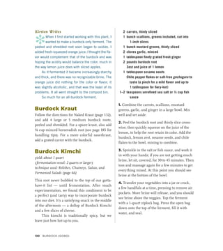Kirsten Writes
*
When I first started working with this plant, I
wanted to make a burdock-only ferment. The
peeled and shredded root soon began to oxidize. I
added fresh-squeezed orange juice; I thought the fla-
vor would complement that of the burdock and was
hoping the acidity would balance the color, much in
the way lemon juice does with sliced apples.
As it fermented it became increasingly starchy
and thick, and there was no recognizable brine. The
orange juice did nothing for the color or flavor; it
was slightly alcoholic, and that was the least of its
problems. It all went straight to the compost bin.
So much for an all-burdock ferment.
Burdock Kraut
Follow the directions for Naked Kraut (page 132),
and add 4 large or 5 medium burdock roots,
peeled and shredded. For a spicer kraut, also add
¼ cup minced horseradish root (see page 185 for
handling tips). For a more colorful sauerkraut,
add a grated carrot with the burdock.
Burdock Kimchi
yield: about 1 quart
(fermentation vessel: 2 quarts or larger)
technique used: Relishes, Chutneys, Salsas, and
Fermented Salads (page 66)
This root never bubbled to the top of our gotta-
have-it list — until fermentation. After much
experimentation, we found this condiment to be
a perfect (and tasty) way to incorporate burdock
into our diet. It’s a satisfying snack in the middle
of the afternoon — a dollop of Burdock Kimchi
and a few slices of cheese.
This kimchi is traditionally spicy, but we
leave just how hot up to you.
2 carrots, thinly sliced
1 bunch scallions, greens included, cut into
1-inch slices
1 bunch mustard greens, thinly sliced
2 cloves garlic, minced
1 tablespoon finely grated fresh ginger
2 pounds burdock root
		 Zest and juice of 1 lemon
1 tablespoon sesame seeds
		 Chile pepper flakes or salt-free gochugaru to
taste (a pinch for a mild flavor and up to
1 tablespoon for fiery-hot)
1–2 teaspoons unrefined sea salt or ½ cup fish
sauce
1. Combine the carrots, scallions, mustard
greens, garlic, and ginger in a large bowl. Mix
well and set aside.
2. Peel the burdock root and thinly slice cross-
wise; then quickly squeeze on the juice of the
lemon, to help the root retain its color. Add the
burdock, lemon zest, sesame seeds, and chile
flakes to the bowl, mixing to combine.
3. Sprinkle in the salt or fish sauce, and work it
in with your hands; if you are not getting much
brine, let sit, covered, for 30 to 45 minutes. Then
toss and massage again for a few minutes to get
everything mixed. At this point you should see
brine at the bottom of the bowl.
4. Transfer your vegetables into a jar or crock,
a few handfuls at a time, pressing to remove air
pockets. More brine will release, and you should
see brine above the veggies. Top the ferment
with a 1-quart ziplock bag. Press the open bag
down onto the top of the ferment, fill it with
water, and seal.
130 BURDOCK (GOBO)
 