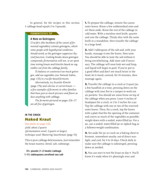 In general, for the recipes in this section,
1 cabbage head equals 2 to 3 pounds.
FERMENTISTA’S TIP
A Note on Goitrogens
Crucifers (the backbone of the canon of fer-
mented vegetables) contain goitrogens, which
some people with hypothyroid conditions
should avoid, as the goitrogen suppresses thy-
roid function. Cooking breaks down goitrogen
compounds; fermentation will not, so we spent
time testing krauts and kimchis based on veg-
etables not from the cabbage family.
To balance or counteract too much goitro-
gen, add sea vegetables (see Natural Iodine,
page 135) to crucifer-based ferments.
Alternatively, try Escarole Kimchi
(page 176) and celeriac or carrot krauts —
a few examples of ferments in other families
that have just as much pizzazz and flavor as
does anything with cabbage.
The ferments pictured on pages 216–17
are all free of goitrogen.
IN THE CROCK
Naked Kraut
See photo on page 122
yield: about 2 quarts
(fermentation vessel: 2 quarts or larger)
technique used: Mastering Sauerkrauts (page 53)
This is pure cabbage deliciousness. Just remember
the kraut mantra: shred, salt, submerge.
3½ pounds (1–2 heads) cabbage
1–1½ tablespoons unrefined sea salt
1. To prepare the cabbage, remove the coarse
outer leaves. Rinse a few unblemished ones and
set them aside. Rinse the rest of the cabbage in
cold water. With a stainless steel knife, quarter
and core the cabbage. Thinly slice with the same
knife or a mandoline, then transfer the cabbage
to a large bowl.
2. Add 1 tablespoon of the salt and, with your
hands, massage it into the leaves, then taste.
You should be able to taste the salt without it
being overwhelming. Add more salt if neces-
sary. The cabbage will soon look wet and limp,
and liquid will begin to pool. If you’ve put in
a good effort and don’t see much brine in the
bowl, let it stand, covered, for 45 minutes, then
massage again.
3. Transfer the cabbage to a crock or 2-quart jar,
a few handfuls at a time, pressing down on the
cabbage with your fist or a tamper to work out
air pockets. You should see some brine on top of
the cabbage when you press. Leave 4 inches of
headspace for a crock, or 2 to 3 inches for a jar.
Top the cabbage with one or two of the reserved
outer leaves. Then, for a crock, top the leaves
with a plate that fits the opening of the container
and covers as much of the vegetables as possible;
weight down with a sealed, water-filled jar. For a
jar, use a sealed, water-filled jar or ziplock bag as
a follower-weight combination.
4. Set aside the jar or crock on a baking sheet to
ferment, somewhere nearby, out of direct sun-
light, and cool, for 4 to 14 days. Check daily to
make sure the cabbage is submerged, pressing
down as needed.
5. You can start to test the kraut on day 4. You’ll
know it’s ready when it’s pleasingly sour and
FERMENTISTA’S TIP
132 Cabbage, Green and Savoy
 