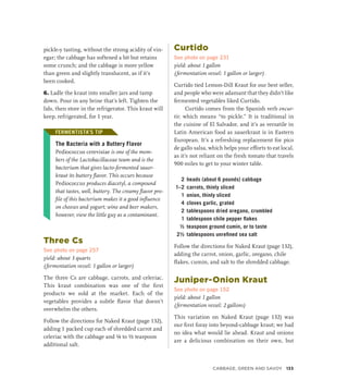pickle-y tasting, without the strong acidity of vin-
egar; the cabbage has softened a bit but retains
some crunch; and the cabbage is more yellow
than green and slightly translucent, as if it’s
been cooked.
6. Ladle the kraut into smaller jars and tamp
down. Pour in any brine that’s left. Tighten the
lids, then store in the refrigerator. This kraut will
keep, refrigerated, for 1 year.
FERMENTISTA’S TIP
The Bacteria with a Buttery Flavor
Pediococcus cerevisiae is one of the mem-
bers of the Lactobacillaceae team and is the
bacterium that gives lacto-fermented sauer-
kraut its buttery flavor. This occurs because
Pediococcus produces diacetyl, a compound
that tastes, well, buttery. The creamy flavor pro-
file of this bacterium makes it a good influence
on cheeses and yogurt; wine and beer makers,
however, view the little guy as a contaminant.
Three Cs
See photo on page 257
yield: about 3 quarts
(fermentation vessel: 1 gallon or larger)
The three Cs are cabbage, carrots, and celeriac.
This kraut combination was one of the first
products we sold at the market. Each of the
vegetables provides a subtle flavor that doesn’t
overwhelm the others.
Follow the directions for Naked Kraut (page 132),
adding 1 packed cup each of shredded carrot and
celeriac with the cabbage and ¼ to ½ teaspoon
additional salt.
Curtido
See photo on page 231
yield: about 1 gallon
(fermentation vessel: 1 gallon or larger)
Curtido tied Lemon-Dill Kraut for our best seller,
and people who were adamant that they didn’t like
fermented vegetables liked Curtido.
Curtido comes from the Spanish verb encur-
tir, which means “to pickle.” It is traditional in
the cuisine of El Salvador, and it’s as versatile in
Latin American food as sauerkraut is in Eastern
European. It’s a refreshing replacement for pico
de gallo salsa, which helps your efforts to eat local,
as it’s not reliant on the fresh tomato that travels
900 miles to get to your winter table.
2 heads (about 6 pounds) cabbage
1–2 carrots, thinly sliced
1 onion, thinly sliced
4 cloves garlic, grated
2 tablespoons dried oregano, crumbled
1 tablespoon chile pepper flakes
½ teaspoon ground cumin, or to taste
2½ tablespoons unrefined sea salt
Follow the directions for Naked Kraut (page 132),
adding the carrot, onion, garlic, oregano, chile
flakes, cumin, and salt to the shredded cabbage.
Juniper-Onion Kraut
See photo on page 152
yield: about 1 gallon
(fermentation vessel: 2 gallons)
This variation on Naked Kraut (page 132) was
our first foray into beyond-cabbage kraut; we had
no idea what would lie ahead. Kraut and onions
are a delicious combination on their own, but
FERMENTISTA’S TIP
Cabbage, Green and Savoy 133
 