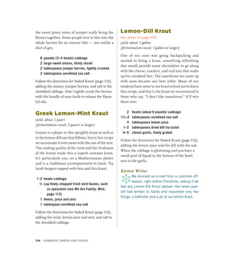 the sweet piney notes of juniper really bring the
flavors together. Some people love to bite into the
whole berries for an intense bite — not unlike a
shot of gin.
8 pounds (3–4 heads) cabbage
2 large sweet onions, thinly sliced
2 tablespoons juniper berries, lightly crushed
3 tablespoons unrefined sea salt
Follow the directions for Naked Kraut (page 132),
adding the onions, juniper berries, and salt to the
shredded cabbage. Note: Lightly crush the berries
with the handle of your knife to release the flavor-
ful oils.
Greek Lemon-Mint Kraut
yield: about 1 quart
(fermentation vessel: 2 quarts or larger)
Lemon is a player in this sprightly kraut as well as
in the lemon-dill one that follows, but in this recipe
we accentuate it even more with the use of the zest.
The cooling quality of the mint and the freshness
of the lemon make this a superb summer kraut.
It’s particularly nice on a Mediterranean platter
and is a traditional accompaniment to lamb. Try
lamb burgers topped with feta and this kraut.
1–2 heads cabbage
½ cup finely chopped fresh mint leaves, such
as spearmint (see We Are Family: Mint,
page 113)
1 lemon, juice and zest
1 tablespoon unrefined sea salt
Follow the directions for Naked Kraut (page 132),
adding the mint, lemon juice and zest, and salt to
the shredded cabbage.
Lemon-Dill Kraut
See photo on page 256
yield: about 1 gallon
(fermentation vessel: 1 gallon or larger)
One of our sons was going backpacking and
wanted to bring a kraut, something refreshing
that would provide some electrolytes to go along
with the cheese, crackers, and trail mix that make
up his standard fare. The sauerkraut we came up
with soon became our best seller. Many of our
students have come to our kraut school just to learn
this recipe, and this is the kraut we recommend to
those who say, “I don’t like sauerkraut.” It’ll win
them over.
2 heads (about 6 pounds) cabbage
1½–2 tablespoons unrefined sea salt
4 tablespoons lemon juice
1–2 tablespoons dried dill (to taste)
4–5 cloves garlic, finely grated
Follow the directions for Naked Kraut (page 132),
adding the lemon juice and the dill with the salt.
When the cabbage is glistening and you have a
small pool of liquid in the bottom of the bowl,
mix in the garlic.
Kirsten Writes
*
We received an e-mail from a customer off-
season, right before Christmas, asking if we
had any Lemon-Dill Kraut (above). Her seven-year-
old had written to Santa and requested only two
things: a bathrobe and a jar of our lemon kraut.
134 Cabbage, Green and Savoy
 