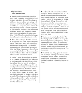 40 pounds cabbage
1 cup unrefined sea salt
1. To prepare the cabbage, remove the coarse
outer leaves. Rinse a few unblemished ones and
set them aside. Rinse the rest of the cabbage in
cold water. Quarter and core each cabbage with
a stainless steel knife. Using the same knife, a
mandoline, or a rotary slicer, shred or thinly slice
the cabbage and transfer it to a very large bowl
or food-grade tub; if you don’t have another large
vessel, you can mix right in the crock. As you
slice, transfer the cabbage to the vessel, sprin-
kling a little of the salt onto each batch, then give
the cabbage a toss to distribute the salt evenly.
2. When all the cabbage is shredded, continue
to massage with your hands to evenly distribute
the salt, then taste. It should taste slightly salty
without being overwhelming. If it’s not salty
enough, continue adding salt and tasting, until
it’s to your liking. You should see plenty of brine
accumulating in the bottom of your vessel. Cover
the bowl with clean cloths and set aside for 1 to
3 hours to allow more brine to release.
3. Put 2 to 3 inches of cabbage into the bottom
of the crock and press with your fists or a tamper
to remove air pockets. Repeat with the remain-
ing cabbage. When the vessel is packed, you
should have pressed out all the air pockets and
see a layer of brine on top. Leave at least 4 inches
of space between the top of the brine and the
rim of the crock. Arrange the reserved leaves,
or another primary follower, on top. Add a plate
that fits the opening of the container and covers
as much of the cabbage as possible; weight down
with a sealed water-filled 1-gallon jar. Usually
this is enough, but after 1 to 2 days, you may
need two or three jars.
4. Set the crock aside to ferment, somewhere
nearby, out of direct sunlight, and cool, for 2 to
4 weeks. Check daily for the first few days to
make sure the vegetables are submerged, press-
ing down to bring the brine back to the surface.
If the cabbage is “lifting” above the brine or if
it seems your brine has decreased, add more
weight. You may see scum on top; it’s harmless,
but if you see mold, scoop it out. Later in the pro-
cess you may also see yeasts bloom (consult the
Scum Gallery, page 358, to identify); generally
these can be left undisturbed until you’re ready
to test your kraut.
5. You can start to test after 2 weeks (see The
Taste Test, page 73). You’ll know it’s ready when
it’s pleasingly sour and pickle-y tasting, without
the strong acidity of vinegar; the flavors have
mingled; the cabbage has softened a bit but still
has some crunch; and the cabbage is more yel-
low than green and slightly translucent, as if it’s
been cooked.
6. When it’s to your liking, spoon the ferment
into smaller jars and tamp down, leaving as little
headspace as possible. Pour in any remaining
brine to cover. Tighten the lids, then store in
the fridge. This kraut will keep, refrigerated, for
1 year.
Cabbage, Green and Savoy 137
 