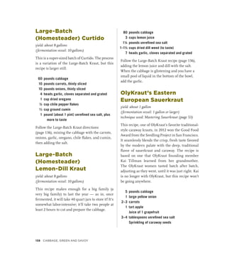 Large-Batch
(Homesteader) Curtido
yield: about 8 gallons
(fermentation vessel: 10 gallons)
This is a super-sized batch of Curtido. The process
is a variation of the Large-Batch Kraut, but this
recipe is larger still.
60 pounds cabbage
10 pounds carrots, thinly sliced
10 pounds onions, thinly sliced
4 heads garlic, cloves separated and grated
1 cup dried oregano
½ cup chile pepper flakes
¹∕3 cup ground cumin
1 pound (about 1 pint) unrefined sea salt, plus
more to taste
Follow the Large-Batch Kraut directions
(page 136), mixing the cabbage with the carrots,
onions, garlic, oregano, chile flakes, and cumin,
then adding the salt.
Large-Batch
(Homesteader)
Lemon-Dill Kraut
yield: about 8 gallons
(fermentation vessel: 10 gallons)
This recipe makes enough for a big family (a
very big family) to last the year — as in, once
fermented, it will take 40 quart jars to store it! It’s
somewhat labor-intensive; it’ll take two people at
least 2 hours to cut and prepare the cabbage.
80 pounds cabbage
3 cups lemon juice
1¼ pounds unrefined sea salt
1–1½ cups dried dill weed (to taste)
7 heads garlic, cloves separated and grated
Follow the Large-Batch Kraut recipe (page 136),
adding the lemon juice and dill with the salt.
When the cabbage is glistening and you have a
small pool of liquid in the bottom of the bowl,
add the garlic.
OlyKraut’s Eastern
European Sauerkraut
yield: about 1 gallon
(fermentation vessel: 1 gallon or larger)
technique used: Mastering Sauerkraut (page 53)
This recipe, one of OlyKraut’s favorite traditional-
style caraway krauts, in 2012 won the Good Food
Award from the Seedling Project in San Francisco.
It seamlessly blends the crisp, fresh taste favored
by the modern palate with the deep, traditional
flavor of sauerkraut and caraway. The recipe is
based on one that OlyKraut founding member
Kai Tillman learned from her grandmother.
The OlyKraut women tasted batch after batch,
adjusting as they went, until it was just right. Kai
is no longer with OlyKraut, but this recipe won’t
be going anywhere.
5 pounds cabbage
1 large yellow onion
2–3 carrots
1 tart apple
		 Juice of 1 grapefruit
3–4 tablespoons unrefined sea salt
		 Sprinkling of caraway seeds
138 Cabbage, Green and Savoy
 