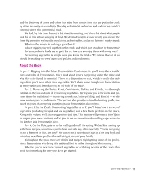 and the discovery of tastes and colors that arise from concoctions that are put in the crock
by either necessity or serendipity. One day we looked at each other and realized we couldn’t
continue down this commercial road.
We had, by this time, learned a lot about fermenting, and also a lot about what people
look for in this artisan category of food. We decided to write a book to help you answer the
three big questions we heard in our classes, at demo tables, and at our farmers’ market stand:
What are the secrets to making a great batch?
Which veggies play well together in the crock, and which just shouldn’t be fermented?
Because probiotic foods are so good for us, how can we enjoy them with every meal?
Fermenting vegetables is simple once you know the tricks. We believe that all of us
should be making our own krauts and pickles and condiments.
About the Book
In part 1, Dipping into the Brine: Fermentation Fundamentals, you’ll learn the scientific
nuts and bolts of fermentation. You’ll read about what’s happening under the brine and
why this salty liquid is essential. There is a discussion on salt, which is really the only
ingredient you’ll need other than vegetables. We’ll share some thoughts on fermentation
as preservation and introduce you to the tools of the trade.
Part 2, Mastering the Basics: Kraut, Condiments, Pickles, and Kimchi, is a thorough
tutorial on the ins and outs of fermenting vegetables. We’ll guide you with words and pic-
tures from the traditional — mastering sauerkraut, brine pickling, and kimchi — to the
more contemporary condiments. This section also provides a troubleshooting guide, one
based on years of answering questions in our fermentation classrooms.
In part 3, In the Crock: Fermenting Vegetables A to Z, you’ll learn how a variety of
vegetables (including foraged and sea vegetables) and a few fruits perform in the crock.
Along with recipes, we’ll share suggestions and tips. This section will present a lot of ideas
to inspire your own creations and let you in on our sometimes-humbling experiences in
the kitchen and fermentation cave.
Part 4, On the Plate, gets us to the really good stuff: the eating. We had fun coming up
with these recipes, sometimes just to hear our kids say, often woefully, “You’re not going
to put a ferment in that, are you?” We aim to rock sauerkraut’s rap as a hot dog food and
introduce new flavor profiles that will delight you and your family.
Throughout the book there are stories and recipes highlighting some of the profes-
sional fermentistas who bring this artisanal food to tables throughout the country.
Whether you’re new to fermented vegetables or a lifelong devotee of the crock, this
book has something for everyone. Let’s get started.
Why We Ferment 13
 