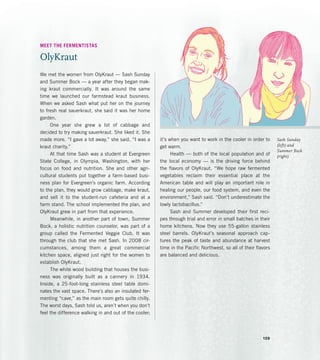 Sash Sunday
(left) and
Summer Bock
(right)
MEET THE FERMENTISTAS
OlyKraut
We met the women from OlyKraut — Sash Sunday
and Summer Bock — a year after they began mak-
ing kraut commercially. It was around the same
time we launched our farmstead kraut business.
When we asked Sash what put her on the journey
to fresh real sauerkraut, she said it was her home
garden.
One year she grew a lot of cabbage and
decided to try making sauerkraut. She liked it. She
made more. “I gave a lot away,” she said. “I was a
kraut charity.”
At that time Sash was a student at Evergreen
State College, in Olympia, Washington, with her
focus on food and nutrition. She and other agri-
cultural students put together a farm-based busi-
ness plan for Evergreen’s organic farm. According
to the plan, they would grow cabbage, make kraut,
and sell it to the student-run cafeteria and at a
farm stand. The school implemented the plan, and
OlyKraut grew in part from that experience.
Meanwhile, in another part of town, Summer
Bock, a holistic nutrition counselor, was part of a
group called the Fermented Veggie Club. It was
through the club that she met Sash. In 2008 cir-
cumstances, among them a great commercial
kitchen space, aligned just right for the women to
establish OlyKraut.
The white wood building that houses the busi-
ness was originally built as a cannery in 1934.
Inside, a 25-foot-long stainless steel table domi-
nates the vast space. There’s also an insulated fer-
menting “cave,” as the main room gets quite chilly.
The worst days, Sash told us, aren’t when you don’t
feel the difference walking in and out of the cooler;
it’s when you want to work in the cooler in order to
get warm.
Health — both of the local population and of
the local economy — is the driving force behind
the flavors of OlyKraut. “We hope raw fermented
vegetables reclaim their essential place at the
American table and will play an important role in
healing our people, our food system, and even the
environment,” Sash said. “Don’t underestimate the
lowly lactobacillus.”
Sash and Summer developed their first reci-
pes through trial and error in small batches in their
home kitchens. Now they use 55-gallon stainless
steel barrels. OlyKraut’s seasonal approach cap-
tures the peak of taste and abundance at harvest
time in the Pacific Northwest, so all of their flavors
are balanced and delicious.
139
 