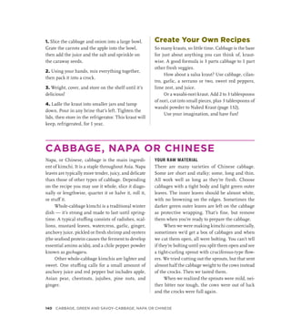 1. Slice the cabbage and onion into a large bowl.
Grate the carrots and the apple into the bowl,
then add the juice and the salt and sprinkle on
the caraway seeds.
2. Using your hands, mix everything together,
then pack it into a crock.
3. Weight, cover, and store on the shelf until it’s
delicious!
4. Ladle the kraut into smaller jars and tamp
down. Pour in any brine that’s left. Tighten the
lids, then store in the refrigerator. This kraut will
keep, refrigerated, for 1 year.
Create Your Own Recipes
So many krauts, so little time. Cabbage is the base
for just about anything you can think of, kraut-
wise. A good formula is 3 parts cabbage to 1 part
other fresh veggies.
How about a salsa kraut? Use cabbage, cilan-
tro, garlic, a serrano or two, sweet red peppers,
lime zest, and juice.
Or a wasabi-nori kraut. Add 2 to 3 tablespoons
of nori, cut into small pieces, plus 3 tablespoons of
wasabi powder to Naked Kraut (page 132).
Use your imagination, and have fun!
CABBAGE, NAPA OR CHINESE
Napa, or Chinese, cabbage is the main ingredi-
ent of kimchi. It is a staple throughout Asia. Napa
leaves are typically more tender, juicy, and delicate
than those of other types of cabbage. Depending
on the recipe you may use it whole, slice it diago-
nally or lengthwise, quarter it or halve it, roll it,
or stuff it.
Whole-cabbage kimchi is a traditional winter
dish — it’s strong and made to last until spring-
time. A typical stuffing consists of radishes, scal-
lions, mustard leaves, watercress, garlic, ginger,
anchovy juice, pickled or fresh shrimp and oysters
(the seafood protein causes the ferment to develop
essential amino acids), and a chile pepper powder
known as gochugaru.
Other whole-cabbage kimchis are lighter and
sweet. One stuffing calls for a small amount of
anchovy juice and red pepper but includes apple,
Asian pear, chestnuts, jujubes, pine nuts, and
ginger.
YOUR RAW MATERIAL
There are many varieties of Chinese cabbage.
Some are short and stalky; some, long and thin.
All work well as long as they’re fresh. Choose
cabbages with a tight body and light green outer
leaves. The inner leaves should be almost white,
with no browning on the edges. Sometimes the
darker green outer leaves are left on the cabbage
as protective wrapping. That’s fine, but remove
them when you’re ready to prepare the cabbage.
When we were making kimchi commercially,
sometimes we’d get a box of cabbages and when
we cut them open, all were bolting. You can’t tell
if they’re bolting until you split them open and see
a tight-curling sprout with cruciferous-type flow-
ers. We tried cutting out the sprouts, but that sent
almost half the cabbage weight to the cows instead
of the crocks. Then we tasted them.
When we realized the sprouts were mild, nei-
ther bitter nor tough, the cows were out of luck
and the crocks were full again.
140 CABBAGE, GREEN AND SAVOY–CABBAGE, NAPA OR CHINESE
 