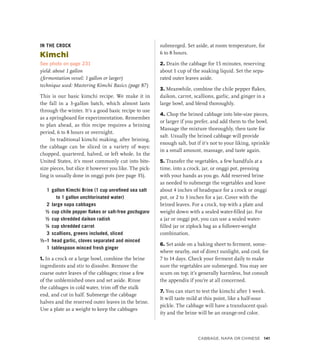 IN THE CROCK
Kimchi
See photo on page 231
yield: about 1 gallon
(fermentation vessel: 1 gallon or larger)
technique used: Mastering Kimchi Basics (page 87)
This is our basic kimchi recipe. We make it in
the fall in a 3-gallon batch, which almost lasts
through the winter. It’s a good basic recipe to use
as a springboard for experimentation. Remember
to plan ahead, as this recipe requires a brining
period, 6 to 8 hours or overnight.
In traditional kimchi making, after brining,
the cabbage can be sliced in a variety of ways:
chopped, quartered, halved, or left whole. In the
United States, it’s most commonly cut into bite-
size pieces, but slice it however you like. The pick-
ling is usually done in onggi pots (see page 35).
1 gallon Kimchi Brine (1 cup unrefined sea salt
to 1 gallon unchlorinated water)
2 large napa cabbages
½ cup chile pepper flakes or salt-free gochugaru
½ cup shredded daikon radish
¼ cup shredded carrot
3 scallions, greens included, sliced
½–1 head garlic, cloves separated and minced
1 tablespoon minced fresh ginger
1. In a crock or a large bowl, combine the brine
ingredients and stir to dissolve. Remove the
coarse outer leaves of the cabbages; rinse a few
of the unblemished ones and set aside. Rinse
the cabbages in cold water, trim off the stalk
end, and cut in half. Submerge the cabbage
halves and the reserved outer leaves in the brine.
Use a plate as a weight to keep the cabbages
submerged. Set aside, at room temperature, for
6 to 8 hours.
2. Drain the cabbage for 15 minutes, reserving
about 1 cup of the soaking liquid. Set the sepa-
rated outer leaves aside.
3. Meanwhile, combine the chile pepper flakes,
daikon, carrot, scallions, garlic, and ginger in a
large bowl, and blend thoroughly.
4. Chop the brined cabbage into bite-size pieces,
or larger if you prefer, and add them to the bowl.
Massage the mixture thoroughly, then taste for
salt. Usually the brined cabbage will provide
enough salt, but if it’s not to your liking, sprinkle
in a small amount, massage, and taste again.
5. Transfer the vegetables, a few handfuls at a
time, into a crock, jar, or onggi pot, pressing
with your hands as you go. Add reserved brine
as needed to submerge the vegetables and leave
about 4 inches of headspace for a crock or onggi
pot, or 2 to 3 inches for a jar. Cover with the
brined leaves. For a crock, top with a plate and
weight down with a sealed water-filled jar. For
a jar or onggi pot, you can use a sealed water-
filled jar or ziplock bag as a follower-weight
combination.
6. Set aside on a baking sheet to ferment, some-
where nearby, out of direct sunlight, and cool, for
7 to 14 days. Check your ferment daily to make
sure the vegetables are submerged. You may see
scum on top; it’s generally harmless, but consult
the appendix if you’re at all concerned.
7. You can start to test the kimchi after 1 week.
It will taste mild at this point, like a half-sour
pickle. The cabbage will have a translucent qual-
ity and the brine will be an orange-red color.
Cabbage, Napa or Chinese 141
 