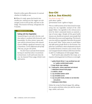 Kimchi is often quite effervescent; it’s normal
whether it’s bubbly or not.
8. When it’s ready, spoon the kimchi into
smaller jars, making sure the veggies are sub-
merged; screw on the jar lids, and store in the
fridge. This kimchi will keep, refrigerated, for
9 months.
FERMENTISTA’S TIP
Salting with Sea Vegetables
Seaweed brings its own salt to the mix, and
that sodium is unrefined, full of minerals, and
bioavailable. For these reasons, many omit
some salt for a ferment heavy with seaweed.
If you’re adding a significant amount to, say,
a sauerkraut, cut the additional salt by half.
That way, you get a bit of both.
You don’t have to presoak dried seaweed,
but keep in mind that when it reconstitutes
in the ferment, it will swell to five times the
size. See Seaweed Primer (page 232) for more
information.
Sea-Chi
(a.k.a. Sea Kimchi)
See photo on page 172
yield: about 1 gallon
(fermentation vessel: 1 gallon or larger)
This is a mild variation of our basic kimchi recipe,
using two sea vegetables instead of the chile
pepper flakes. Sea vegetables is the culinary-savvy
term for what’s commonly known as seaweed, a
type of ocean algae. Despite all the great health
reasons one should eat seaweed, some people find
little about the ocean smell appealing. This kimchi
uses two mild sea vegetables that when fermented
do not smell “fishy.” Dulse comes in small flakes
and adds pretty purple flecks to the ferment. Sea
palm has a mild flavor; when rehydrated in kimchi
or another ferment, it retains a nice crunch. If you
can’t imagine kimchi without a little heat, feel free
to add 1 to 2 tablespoons of chile pepper flakes.
You’ll need to plan ahead for this recipe, as it
requires a brining period, 6 to 8 hours or overnight.
1 gallon Kimchi Brine (1 cup unrefined sea salt
to 1 gallon unchlorinated water)
2 large heads napa cabbage
½–1 head garlic, cloves separated and minced
1 tablespoon minced fresh ginger
3 scallions, sliced
½ cup shredded daikon radish
¼ cup shredded carrot
½ cup sea palm fronds, broken or cut into bite-
size pieces
1 tablespoon dulse flakes
Follow the recipe for Kimchi (page 141), adding
the sea palm and dulse when you add the season-
ings, radish, and carrot.
FERMENTISTA’S TIP
142 Cabbage, Napa or Chinese
 