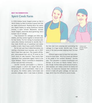 Andrew and
Jennifer Sauter
Sargent
MEET THE FERMENTISTAS
Spirit Creek Farm
In 2006 Andrew Sauter Sargent picked up Salt: A
World History, by Mark Kurlansky (a great read that
we highly recommend). Reading about the sailors
who stayed healthy by eating sauerkraut inspired
Andrew, a sailor himself. Meanwhile, Jennifer
Sauter Sargent, passionate about gardening, had a
bumper crop of cabbage.
They harvested the cabbages and other veg-
etables, and they worked together to ferment them
for their family. The first inkling of a business plan
came when Andrew mentioned to Jennifer that if
they made 30,000 jars of sauerkraut and netted
a dollar on each, they’d have a profit of $30,000.
By the next year they’d talked themselves into
starting a farmstead kraut business, and in 2007
Spirit Creek Farm was born. The couple’s off-the-
grid, solar-powered farm sits on 70 acres on the
south shore of Lake Superior. They source their
ingredients from sustainable organic farms in the
Upper Midwest. They’re committed to stewardship
of their land and their community.
Jennifer recently participated in a farm-to-
school program in which she taught the art of
fermentation to 100 schoolchildren. Clad in rub-
ber gloves, the children salted, hand-mixed, and
pounded cabbage; when it was ready to ferment,
the kids took turns pressing and pummeling the
cabbage in a huge bucket. Jennifer said, “It was
some of the best-pounded weeping kraut I’ve ever
seen.”
Different regions seem to have their own prefer-
ences for kraut taste. “All of our krauts are tailored
to the palate of the northern Midwest,” Jennifer
says. “Our population is heavily Scandinavian and
German, so we keep our flavors mellow.” Once a
year, though, Andrew steps up the amount of spices,
adds seaweed, and makes a kimchi for family and
friends. It’s distinctive because their commercial
kimchi is made with green cabbage, not napa cab-
bage, which they find difficult to source locally.
143
 